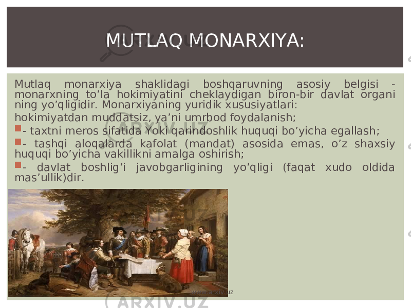 Mutlaq monarxiya shaklidagi boshqaruvning asosiy belgisi - monarxning to’la hokimiyatini cheklaydigan biron-bir davlat organi ning yo’qligidir . Monarxiyaning yuridik xususiyatlari : hokimiyatdan muddatsiz, ya’ni umrbod foydalanish;  - taxtni meros sifatida Yoki qarindoshlik huquqi bo’yicha egallash;  - tashqi aloqalarda kafolat (mandat) asosida emas, o’z shaxsiy huquqi bo’yicha vakillikni amalga oshirish;  - davlat boshlig’i javobgarligining yo’qligi (faqat xudo oldida mas’ullik)dir. MUTLAQ MONARXIYA: www.arxiv.uz 