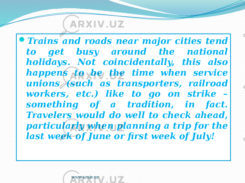  Trains and roads near major cities tend to get busy around the national holidays. Not coincidentally, this also happens to be the time when service unions (such as transporters, railroad workers, etc.) like to go on strike – something of a tradition, in fact. Travelers would do well to check ahead, particularly when planning a trip for the last week of June or first week of July! www.arxiv.uz 