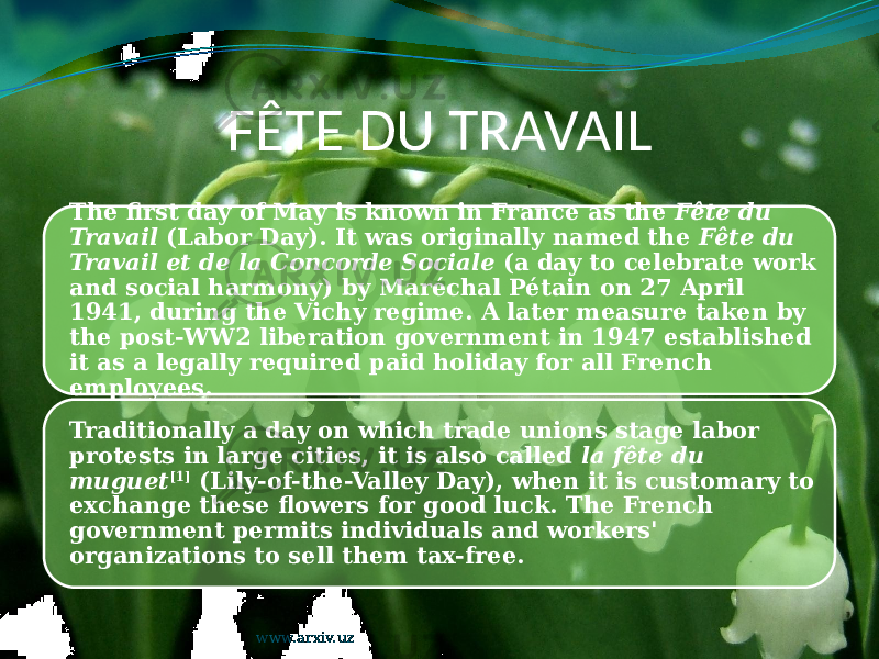 FÊTE DU TRAVAIL The first day of May is known in France as the Fête du Travail (Labor Day). It was originally named the Fête du Travail et de la Concorde Sociale (a day to celebrate work and social harmony) by Maréchal Pétain on 27 April 1941, during the Vichy regime. A later measure taken by the post-WW2 liberation government in 1947 established it as a legally required paid holiday for all French employees. Traditionally a day on which trade unions stage labor protests in large cities, it is also called la fête du muguet [1] (Lily-of-the-Valley Day), when it is customary to exchange these flowers for good luck. The French government permits individuals and workers&#39; organizations to sell them tax-free. www.arxiv.uz 