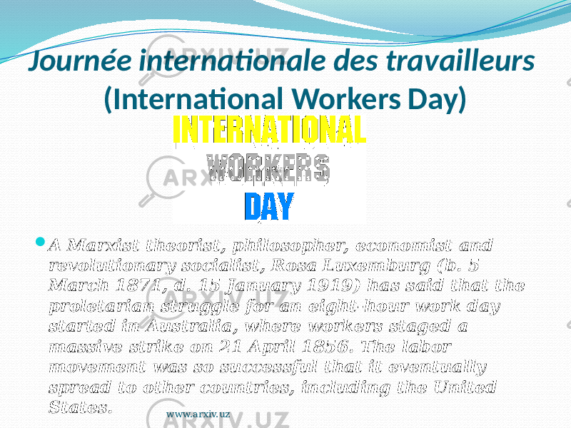 Journée internationale des travailleurs (International Workers Day)  A Marxist theorist, philosopher, economist and revolutionary socialist, Rosa Luxemburg (b. 5 March 1871, d. 15 January 1919) has said that the proletarian struggle for an eight-hour work day started in Australia, where workers staged a massive strike on 21 April 1856. The labor movement was so successful that it eventually spread to other countries, including the United States. www.arxiv.uz 