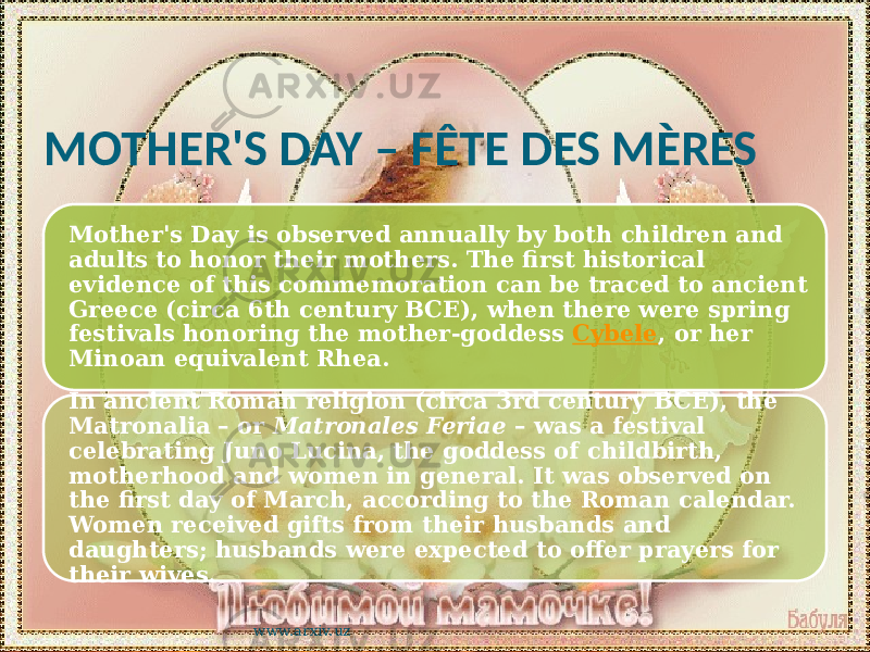 MOTHER&#39;S DAY – FÊTE DES MÈRES Mother&#39;s Day is observed annually by both children and adults to honor their mothers. The first historical evidence of this commemoration can be traced to ancient Greece (circa 6th century BCE), when there were spring festivals honoring the mother-goddess Cybele , or her Minoan equivalent Rhea. In ancient Roman religion (circa 3rd century BCE), the Matronalia – or Matronales Feriae – was a festival celebrating Juno Lucina, the goddess of childbirth, motherhood and women in general. It was observed on the first day of March, according to the Roman calendar. Women received gifts from their husbands and daughters; husbands were expected to offer prayers for their wives. www.arxiv.uz 