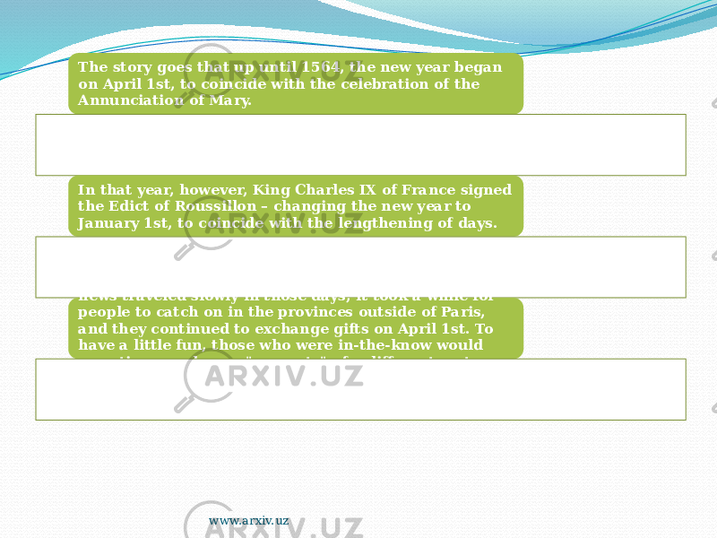 The story goes that up until 1564, the new year began on April 1st, to coincide with the celebration of the Annunciation of Mary. In that year, however, King Charles IX of France signed the Edict of Roussillon – changing the new year to January 1st, to coincide with the lengthening of days. Since transportation was still fairly unreliable and news traveled slowly in those days, it took a while for people to catch on in the provinces outside of Paris, and they continued to exchange gifts on April 1st. To have a little fun, those who were in-the-know would sometimes exchange &#34;presents&#34; of a different sort entirely. www.arxiv.uz 