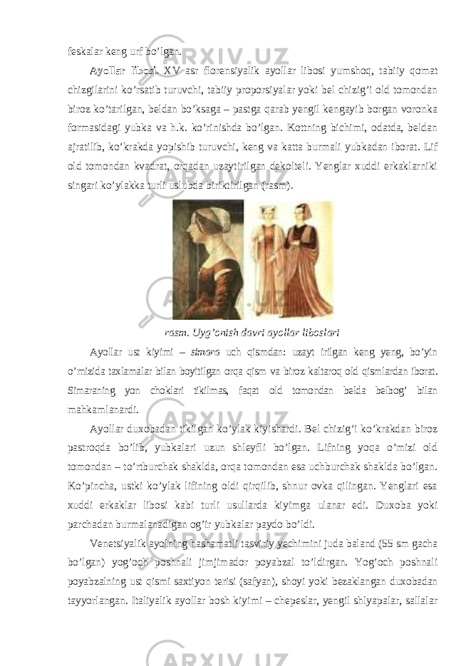 feskalar keng urf bo’lgan. Ayollar libosi. XV asr florensiyalik ayollar libosi yumshoq, tabiiy qomat chizgilarini ko’rsatib turuvchi, tabiiy proporsiyalar yoki bel chizig’i old tomondan biroz ko’tarilgan, beldan bo’ksaga – pastga qarab yengil kengayib borgan voronka formasidagi yubka va h.k. ko’rinishda bo’lgan. Kottning bichimi, odatda, beldan ajratilib, ko’krakda yopishib turuvchi, keng va katta burmali yubkadan iborat. Lif old tomondan kvadrat, orqadan uzaytirilgan dekolteli. Yenglar xuddi erkaklarniki singari ko’ylakka turli uslubda biriktirilgan (rasm). rasm . Uyg ’ onish davri ayollar liboslari Ayollar ust kiyimi – simara uch qismdan : uzayt irilgan keng yeng , bo ’ yin o ’ mizida taxlamalar bilan boyitilgan orqa qism va biroz kaltaroq old qismlardan iborat . Simaraning yon choklari tikilmas, faqat old tomondan belda belbog’ bilan mahkamlanardi. Ayollar duxobadan tikilgan ko’ylak kiyishardi. Bel chizig’i ko’krakdan biroz pastroqda bo’lib, yubkalari uzun shleyfli bo’lgan. Lifning yoqa o’mizi old tomondan – to’rtburchak shaklda, orqa tomondan esa uchburchak shaklda bo’lgan. Ko’pincha, ustki ko’ylak lifining oldi qirqilib, shnur ovka qilingan. Yenglari esa xuddi erkaklar libosi kabi turli usullarda kiyimga ulanar edi. Duxoba yoki parchadan burmalanadigan og’ir yubkalar paydo bo’ldi. Venetsiyalik ayolning hashamatli tasviriy yechimini juda baland (55 sm gacha bo’lgan) yog’och poshnali jimjimador poyabzal to’ldirgan. Yog’och poshnali poyabzalning ust qismi saxtiyon terisi (safyan), shoyi yoki bezaklangan duxobadan tayyorlangan. Italiyalik ayollar bosh kiyimi – chepeslar, yengil shlyapalar, sallalar 