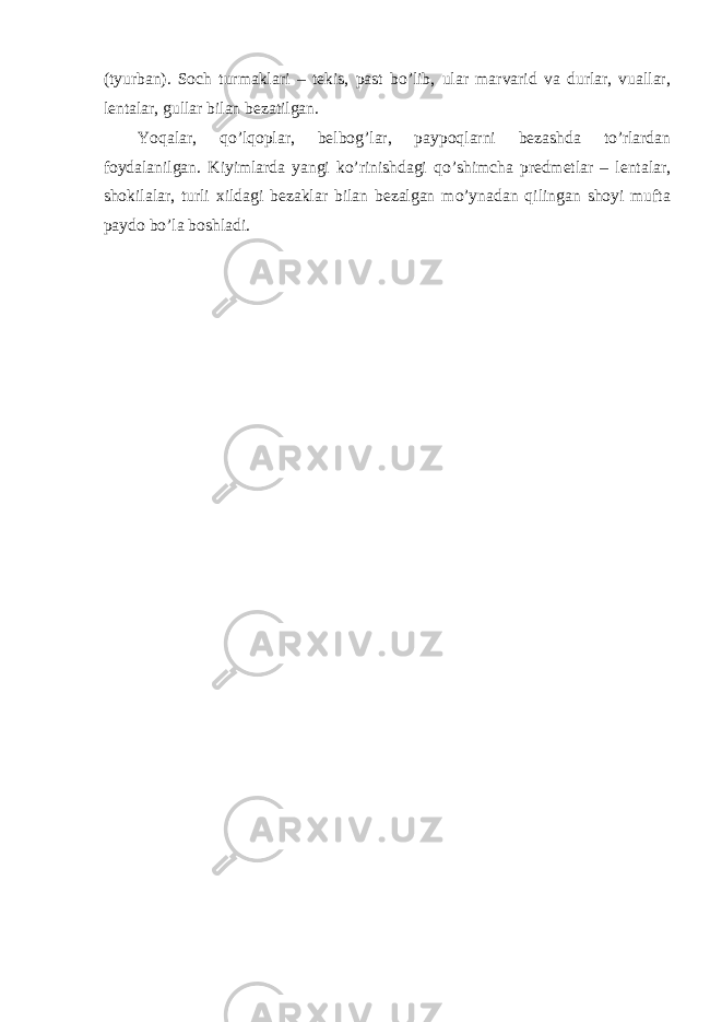 (tyurban). Soch turmaklari – tekis, past bo’lib, ular marvarid va durlar, vuallar, lentalar, gullar bilan bezatilgan. Yoqalar, qo’lqoplar, belbog’lar, paypoqlarni bezashda to’rlardan foydalanilgan. Kiyimlarda yangi ko’rinishdagi qo’shimcha predmetlar – lentalar, shokilalar, turli xildagi bezaklar bilan bezalgan mo’ynadan qilingan shoyi mufta paydo bo’la boshladi. 