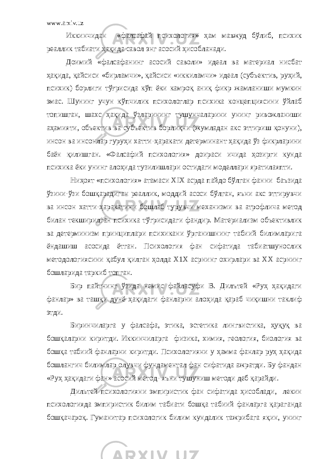 www.arxiv.uz Иккинчидан «фалсафай психология» ҳам мавжуд бўлиб, психик реаллик табиати ҳақида савол энг асосий ҳисобланади. Доимий «фалсафанинг асосий саволи» идеал ва материал нисбат ҳақида, қайсиси «бирламчи», қайсиси «иккиламчи» идеал (субъектив, руҳий, психик) борлиги тўғрисида кўп ёки камроқ аниқ фикр жамланиши мумкин эмас. Шунинг учун кўпчилик психологлар психика концепциясини ўйлаб топишган, шахс ҳақида ўзларининг тушунчаларини унинг ривожланиши аҳамияти, объектив ва субъектив борлиқни (жумладан акс эттириш қонуни), инсон ва инсонлар гуруҳи хатти-ҳаракати детерминант ҳақида ўз фикрларини баён қилишган. «Фалсафий психология» доираси ичида ҳозирги кунда психика ёки унинг алоҳида тузилишлари остидаги моделлари яратилаяпти. Ниҳоят «психология» атамаси Х I Х асрда пайдо бўлган фанни баъзида ўзини-ўзи бошқарадиган реаллик, моддий асоси бўлган, яъни акс эттирувчи ва инсон х атти-ҳаракатини бошлаб тур у вчи механизми ва атрофлича метод билан текширилган психика тўгрисидаг и фандир. Материализм объективлик ва детерминизм принц и плари психикани ўрганишнинг табиий билимларига ёндашиш асосида ётган. Психология фан сифатида табиатшунослик методологиясини қабул қилган ҳолда Х 1Х асрнинг охирлари ва ХХ асрнинг бошларида таркиб топган. Бир пайтнинг ўзида немис файласуфи В. Дилътей «Руҳ ҳақидаги фанлар» ва ташқи дунё ҳақидаги фанларни алоҳида қараб чиқишни таклиф этди. Биринчиларга у фалсафа, этика, эстетика лингвистика, ҳуқуқ ва бошқаларни киритди. Иккинчиларга физика, химия, геология, биология ва бошқа табиий фанларни киритди. Психологияни у ҳамма фанлар руҳ ҳақида бошлангич билимлар олувчи фундаментал фан сифатида ажратди. Бу фандан «Руҳ ҳақидаги фан» асосий метод- яъни тушуниш методи деб қарайди. Дильтей психологияни эмпиристик фан сифатида ҳисоблади, лекин психологияда эмпиристик билим табиати бошқа табиий фанларга қараганда бошқачароқ. Гуманитар психологик бил и м кундалик тажрибага яқин, унинг 