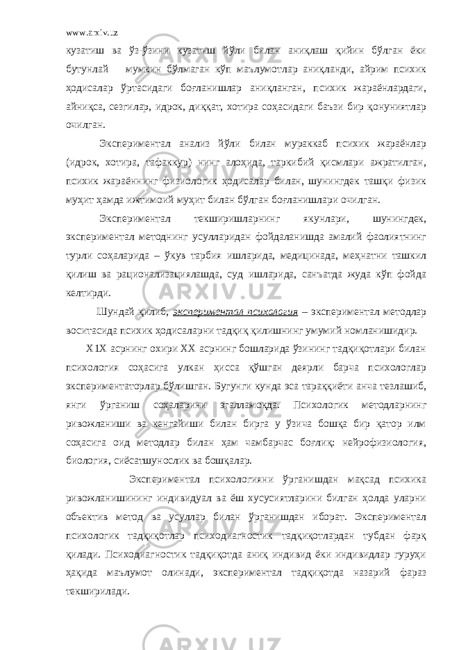 www.arxiv.uz кузатиш ва ўз-ўзини кузатиш йўли билан аниқлаш қийин бўлган ёки бутунлай мумкин бўлмаган кўп маълумотлар аниқланди, айрим психик ҳодисалар ўртасидаги боғланишлар аниқланган, психик жараёнлардаги, айниқса, сезгилар, идрок, диққат, хотира соҳасидаги баъзи бир қонуниятлар очилган. Экспериментал анализ йўли билан мураккаб психик жараёнлар (идрок, хотира, тафаккур) нинг алоҳида, таркибий қисмлари ажратилган, психик жараённинг физиологик ҳодисалар билан, шунингдек ташқи физик муҳит ҳамда ижтимоий муҳит билан бўлган боғланишлари очилган. Экспериментал текширишларнинг якунлари, шунингдек, экспериментал методнинг усулларидан фойдаланишда амалий фаолиятнинг турли соҳаларида – ўкув тарбия ишларида, медицинада, меҳнатни ташкил қилиш ва рационализациялашда, суд ишларида, санъатда жуда кўп фойда келтирди. Шундай қилиб, экспериментал психология – экспериментал методлар воситасида психик ҳодисаларни тадқиқ қилишнинг умумий номланишидир. Х1Х асрнинг охири ХХ асрнинг бошларида ўзининг тадқиқотлари билан психология соҳасига улкан ҳисса қўшган деярли барча психологлар экспериментаторлар бўлишган. Бугунги кунда эса тараққиёти анча тезлашиб, янги ўрганиш соҳаларини эгалламоқда. Психологик методларнинг ривожланиши ва кенгайиши билан бирга у ўзича бошқа бир қатор илм соҳасига оид методлар билан ҳам чамбарчас боғлиқ: нейрофизиология, биология, сиёсатшунослик ва бошқалар. Экспериментал психологияни ўрганишдан мақсад психика ривожланишининг индивидуал ва ёш хусусиятларини билган ҳолда уларни объектив метод ва усуллар билан ўрганишдан иборат. Экспериментал психологик тадқиқотлар психодиагностик тадқиқотлардан тубдан фарқ қилади. Психодиагностик тадқиқотда аниқ индивид ёки индивидлар гуруҳи ҳақида маълумот олинади, экспериментал тадқиқотда назарий фараз текширилади. 