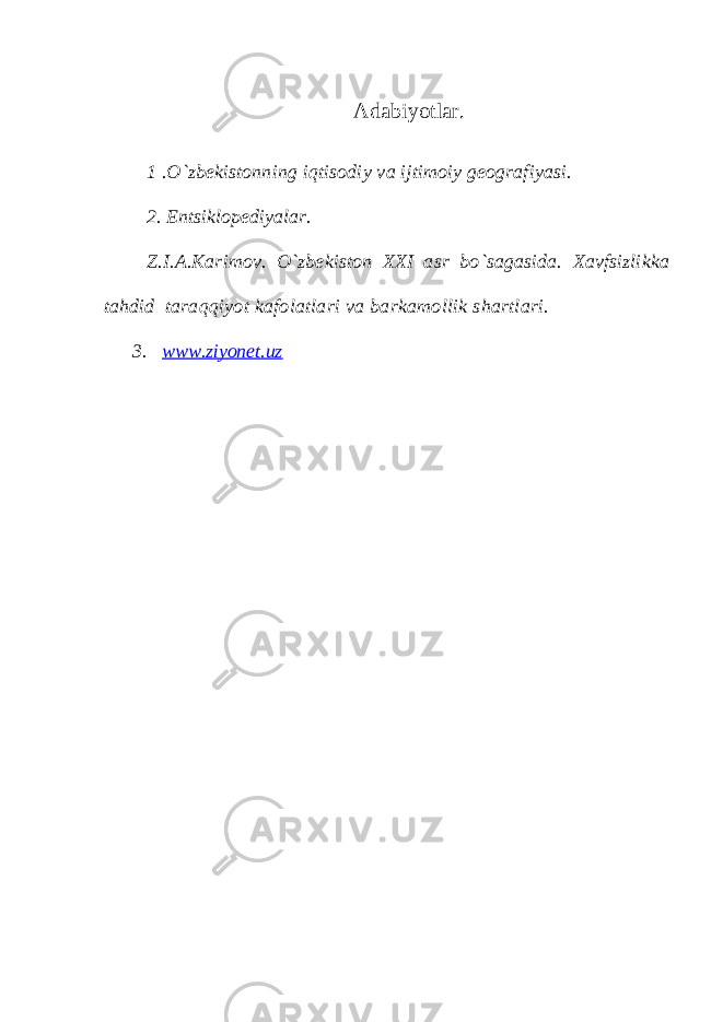 Аdаbiyotlаr. 1 .O`zbеkistоnning iqtisоdiy vа ijtimоiy gеоgrаfiyasi. 2. Entsiklоpеdiyalаr. Z.I.А.Kаrimоv. O`zbеkistоn XXI аsr bo`sаgаsidа. Xаvfsizlikkа tаhdid tаrаqqiyot kаfоlаtlаri vа bаrkаmоllik shаrtlаri. 3. www.ziyonet.uz 