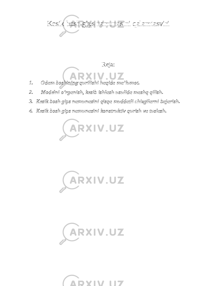 Kesik bosh gips namunasini qalamtasviri Reja: 1. Odam boshining qurilishi haqida ma ’lumot. 2. Modelni o ‘rganish, kesib ishlash usulida mashq qilish. 3. Kesik bosh gips namunasini qisqa muddatli chizgilarni bajarish. 4. Kesik bosh gips namunasini konstruktiv qurish va tuslash. 