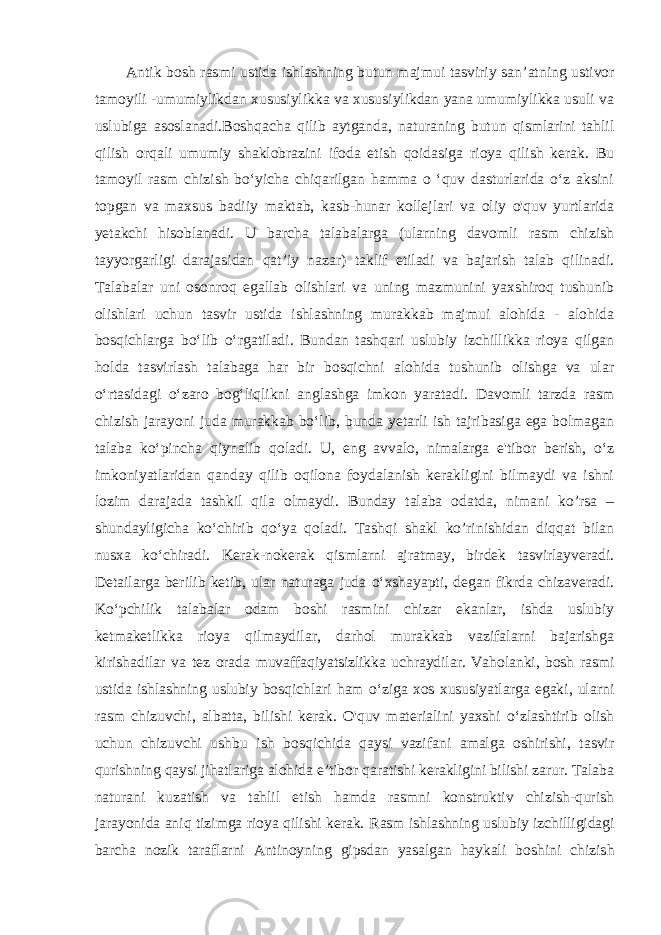 Antik bosh rasmi ustida ishlashning butun majmui tasviriy san ’atning ustivor tamoyili -umumiylikdan xususiylikka va xususiylikdan yana umumiylikka usuli va uslubiga asoslanadi.Boshqacha qilib aytganda, naturaning butun qismlarini tahlil qilish orqali umumiy shaklobrazini ifoda etish qoidasiga rioya qilish kerak. Bu tamoyil rasm chizish bo‘yicha chiqarilgan hamma o ‘quv dasturlarida o‘z aksini topgan va maxsus badiiy maktab, kasb-hunar kollejlari va oliy o&#39;quv yurtlarida yetakchi hisoblanadi. U barcha talabalarga (ularning davomli rasm chizish tayyorgarligi darajasidan qat’iy nazar) taklif etiladi va bajarish talab qilinadi. Talabalar uni osonroq egallab olishlari va uning mazmunini yaxshiroq tushunib olishlari uchun tasvir ustida ishlashning murakkab majmui alohida - alohida bosqichlarga bo‘lib o‘rgatiladi. Bundan tashqari uslubiy izchillikka rioya qilgan holda tasvirlash talabaga har bir bosqichni alohida tushunib olishga va ular o‘rtasidagi o‘zaro bog‘liqlikni anglashga imkon yaratadi. Davomli tarzda rasm chizish jarayoni juda murakkab bo‘lib, bunda yetarli ish tajribasiga ega bolmagan talaba ko‘pincha qiynalib qoladi. U, eng avvalo, nimalarga e&#39;tibor berish, o‘z imkoniyatlaridan qanday qilib oqilona foydalanish kerakligini bilmaydi va ishni lozim darajada tashkil qila olmaydi. Bunday talaba odatda, nimani ko’rsa – shundayligicha ko‘chirib qo‘ya qoladi. Tashqi shakl ko’rinishidan diqqat bilan nusxa ko‘chiradi. Kerak-nokerak qismlarni ajratmay, birdek tasvirlayveradi. Detailarga berilib ketib, ular naturaga juda o‘xshayapti, degan fikrda chizaveradi. Ko‘pchilik talabalar odam boshi rasmini chizar ekanlar, ishda uslubiy ketmaketlikka rioya qilmaydilar, darhol murakkab vazifalarni bajarishga kirishadilar va tez orada muvaffaqiyatsizlikka uchraydilar. Vaholanki, bosh rasmi ustida ishlashning uslubiy bosqichlari ham o‘ziga xos xususiyatlarga egaki, ularni rasm chizuvchi, albatta, bilishi kerak. O&#39;quv materialini yaxshi o‘zlashtirib olish uchun chizuvchi ushbu ish bosqichida qaysi vazifani amalga oshirishi, tasvir qurishning qaysi jihatlariga alohida e’tibor qaratishi kerakligini bilishi zarur. Talaba naturani kuzatish va tahlil etish hamda rasmni konstruktiv chizish-qurish jarayonida aniq tizimga rioya qilishi kerak. Rasm ishlashning uslubiy izchilligidagi barcha nozik taraflarni Antinoyning gipsdan yasalgan haykali boshini chizish 