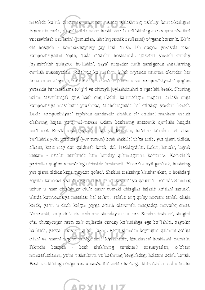 misolida ko‘rib chiqamiz. Biz rasm ustida islilashning uslubiy ketma-ketligini bayon eta borib, bir yo‘la tirik odam boshi shakli qurilishining asosiy qonuniyatlari va tasvirlash usullarini (jumladan, ishning texnik usullarini) o‘rgana boramiz. Birin chi bosqich - kompozitsiyaviy joy lash tirish. Ish qog&#39;oz yuzasida rasm kompozitsiyasini topib, ifoda etishdan boshlanadi. Tasvirni yuzada qanday joylashtirish qulayroq bo ‘lishini, qaysi nuqtadan turib qaralganda shakllarning qurilish xususiyatlari ifodaliroq ko‘rinishini bilish niyatida naturani oldindan har tomonlama o’rganib, ко‘rib chiqish lozim. Talaba rasm kompozitsiyasini qog‘oz yuzasida har taraflama to‘g‘ri va chiroyli joylashtirishni o‘rganishi kerak. Shuning uchun tasvirlanajak gips bosh eng ifodali ko‘rinadigan nuqtani tanlash unga kompozitsiya masalasini yaxshiroq, talabdarajasida hal qilishga yordam beradi. Lekin kompozitsiyani topishda qandaydir alohida bir qoidani mahkam ushlab olishning hojati yo‘q. 10-mavzu Odam boshining anatomik qurilishi haqida ma’lumot. Kesik bosh haykalini ishlash. Masalan, ba’zilar to‘rtdan uch qism burilishda yoki profildagi (yon tomon) bosh shaklini chiza turib, yuz qismi oldida, albatta, katta may don qoldirish kerak, deb hisoblaydilar. Lekin, hattoki, buyuk rassom - ustalar asarlarida ham bunday qilinmaganini ko‘ramiz. Ko‘pchilik portretlar qog‘oz yuzasining o’rtasida jamlanadi. Yuqorida aytilganidek, boshning yuz qismi oldida katta maydon qoladi. Shaklni tuslashga kirishar ekan, u boshdagi soyalar kompozitsiyani buzganini va tus muvozanati yo’qolganini ko’radi. Shuning uchun u rasm chizishdan oldin qator xomaki chizgilar bajarib ko‘rishi zarurki, ularda kompozitsiya masalasi hal etilsin. Talaba eng qulay nuqtani tanlab olishi kerak, ya’ni u duch kelgan joyga o‘tirib olaverishi maqsadga muvofiq emas. Vaholanki, ko‘plab talabalarda ana shunday qusur bor. Bundan tashqari, shogird o‘zi chizayotgan rasm oxir oqibatda qanday ko’rinishga ega bo’lishini, xayolan bo’lsada, yaqqol tasavvur qilishi lozim. Faqat shundan keyingina qalamni qo’lga olishi va rasmni qog‘oz sathiga dadil joylashtirib, ifodalashni boshlashi mumkin. Ikkinchi bosqich - bosh shaklining xarakterli xususiyatlari, o&#39;lcham munosabatlarini, ya’ni nisbatlarini va boshning kenglikdagi holatini ochib berish. Bosh shaklining o‘ziga xos xususiyatini ochib berishga kirishishdan oldin talaba 