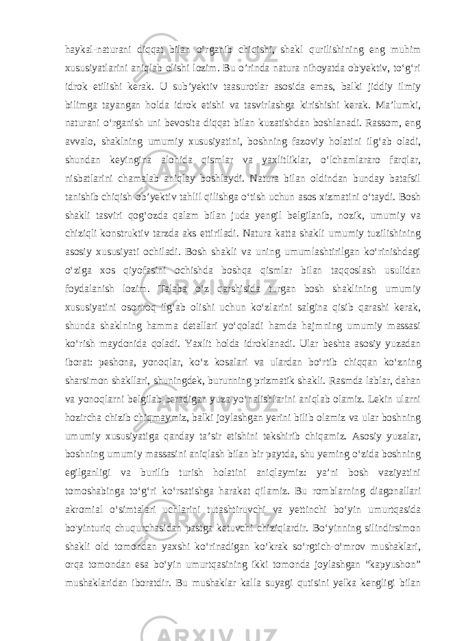 haykal-naturani diqqat bilan o‘rganib chiqishi, shakl qurilishining eng muhim xususiyatlarini aniqlab olishi lozim. Bu o’rinda natura nihoyatda ob&#39;yektiv, to‘g‘ri idrok etilishi kerak. U sub’yektiv taasurotlar asosida emas, balki jiddiy ilmiy bilimga tayangan holda idrok etishi va tasvirlashga kirishishi kerak. Ma’lumki, naturani o‘rganish uni bevosita diqqat bilan kuzatishdan boshlanadi. Rassom, eng avvalo, shaklning umumiy xususiyatini, boshning fazoviy holatini ilg‘ab oladi, shundan keyingina alohida qismlar va yaxlitliklar, o‘lchamlararo farqlar, nisbatlarini chamalab aniqlay boshlaydi. Natura bilan oldindan bunday batafsil tanishib chiqish ob’yektiv tahlil qilishga o‘tish uchun asos xizmatini o‘taydi. Bosh shakli tasviri qog‘ozda qalam bilan juda yengil belgilanib, nozik, umumiy va chiziqli konstruktiv tarzda aks ettiriladi. Natura katta shakli umumiy tuzilishining asosiy xususiyati ochiladi. Bosh shakli va uning umumlashtirilgan ko‘rinishdagi o‘ziga xos qiyofasini ochishda boshqa qismlar bilan taqqoslash usulidan foydalanish lozim. Talaba o‘z qarshisida turgan bosh shaklining umumiy xususiyatini osonroq ilg‘ab olishi uchun ko‘zlarini salgina qisib qarashi kerak, shunda shaklning hamma detallari yo‘qoladi hamda hajmning umumiy massasi ko‘rish maydonida qoladi. Yaxlit holda idroklanadi. Ular beshta asosiy yuzadan iborat: peshona, yonoqlar, ko‘z kosalari va ulardan bo‘rtib chiqqan ko‘zning sharsimon shakllari, shuningdek, burunning prizmatik shakli. Rasmda lablar, dahan va yonoqlarni belgilab beradigan yuza yo‘nalishlarini aniqlab olamiz. Lekin ularni hozircha chizib chiqmaymiz, balki joylashgan yerini bilib olamiz va ular boshning umumiy xususiyatiga qanday ta’sir etishini tekshirib chiqamiz. Asosiy yuzalar, boshning umumiy massasini aniqlash bilan bir paytda, shu yeming o‘zida boshning egilganligi va burilib turish holatini aniqlaymiz: ya’ni bosh vaziyatini tomoshabinga to‘g‘ri ko‘rsatishga harakat qilamiz. Bu romblarning diagonallari akromial o‘simtalari uchlarini tutashtiruvchi va yettinchi bo‘yin umurtqasida bo&#39;yinturiq chuqurchasidan pastga ketuvchi chiziqlardir. Bo‘yinning silindirsimon shakli old tomondan yaxshi ko‘rinadigan ko‘krak so‘rgtich-o‘mrov mushaklari, orqa tomondan esa bo‘yin umurtqasining ikki tomonda joylashgan “kapyushon” mushaklaridan iboratdir. Bu mushaklar kalla suyagi qutisini yelka kengligi bilan 