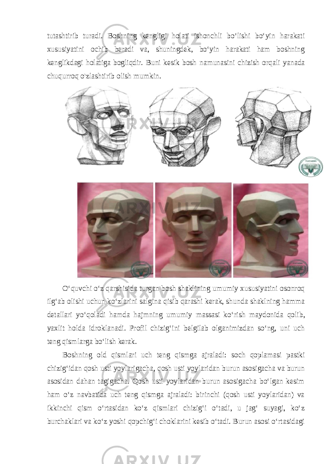 tutashtirib turadi. Boshning kengligi holati ishonchli bo‘lishi bo‘yin harakati xususiyatini ochib beradi va, shuningdek, bo‘yin harakati ham boshning kenglikdagi holatiga bogliqdir. Buni kesik bosh namunasini chizish orqali yanada chuqurroq o&#39;zlashtirib olish mumkin. O ‘ quvchi o ‘ z qarshisida turgan bosh shaklining umumiy xususiyatini osonroq ilg ‘ ab olishi uchun ko ‘ zlarini salgina qisib qarashi kerak , shunda shaklning hamma detallari yo ‘ qoladi hamda hajmning umumiy massasi ko ‘ rish maydonida qolib , yaxlit holda idroklanadi . Profil chizig‘ini belgilab olganimizdan so‘ng, uni uch teng qismlarga bo‘lish kerak. Boshning old qismlari uch teng qismga ajraladi: soch qoplamasi pastki chizig‘idan qosh usti yoylarigacha, qosh usti yoylaridan burun asosigacha va burun asosidan dahan tagigacha. Qosh usti yoylaridan burun asosigacha bo‘lgan kesim ham o‘z navbatida uch teng qismga ajraladi: birinchi (qosh usti yoylaridan) va ikkinchi qism o‘rtasidan ko‘z qismlari chizig‘i o‘tadi, u jag‘ suyagi, ko‘z burchaklari va ko‘z yoshi qopchig‘i choklarini kesib o‘tadi. Burun asosi o‘rtasidagi 