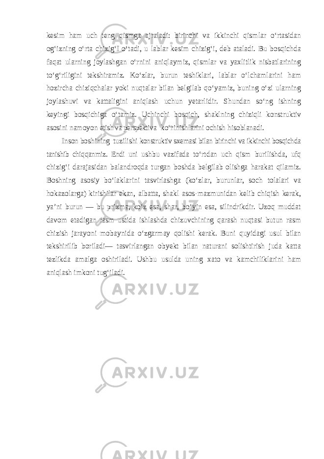 kesim ham uch teng qismga ajraladi: birinchi va ikkinchi qismlar o‘rtasidan og‘izning o‘rta chizig‘I o‘tadi, u lablar kesim chizig‘i, deb ataladi. Bu bosqichda faqat ularning joylashgan o‘rnini aniqlaymiz, qismlar va yaxlitlik nisbatlarining to‘g‘riligini tekshiramiz. Ko‘zlar, burun teshiklari, lablar o‘lchamlarini ham hozircha chiziqchalar yoki nuqtalar bilan belgilab qo‘yamiz, buning o‘zi ularning joylashuvi va kattaligini aniqlash uchun yetarlidir. Shundan so‘ng ishning keyingi bosqichiga o‘tamiz. Uchinchi bosqich, shaklning chiziqli konstruktiv asosini namoyon etish va perspektiva ko‘rinishlarini ochish hisoblanadi. Inson boshining tuzilishi konstruktiv sxemasi bilan birinchi va ikkinchi bosqichda tanishib chiqqanmiz. Endi uni ushbu vazifada to ‘rtdan uch qism burilishda, ufq chizig‘i darajasidan balandroqda turgan boshda belgilab olishga harakat qilamiz. Boshning asosiy bo‘laklarini tasvirlashga (ko‘zlar, burunlar, soch tolalari va hokazolarga) kirishilar ekan, albatta, shakl asos-mazmunidan kelib chiqish kerak, ya’ni burun — bu prizma, ko‘z esa, shar, bo‘yin esa, silindrikdir. Uzoq muddat davom etadigan rasm ustida ishlashda chizuvchining qarash nuqtasi butun rasm chizish jarayoni mobaynida o‘zgarmay qolishi kerak. Buni quyidagi usul bilan tekshirilib boriladi— tasvirlangan obyekt bilan naturani solishtirish juda katta tezlikda amalga oshiriladi. Ushbu usulda uning xato va kamchiliklarini ham aniqlash imkoni tug‘iladi. 