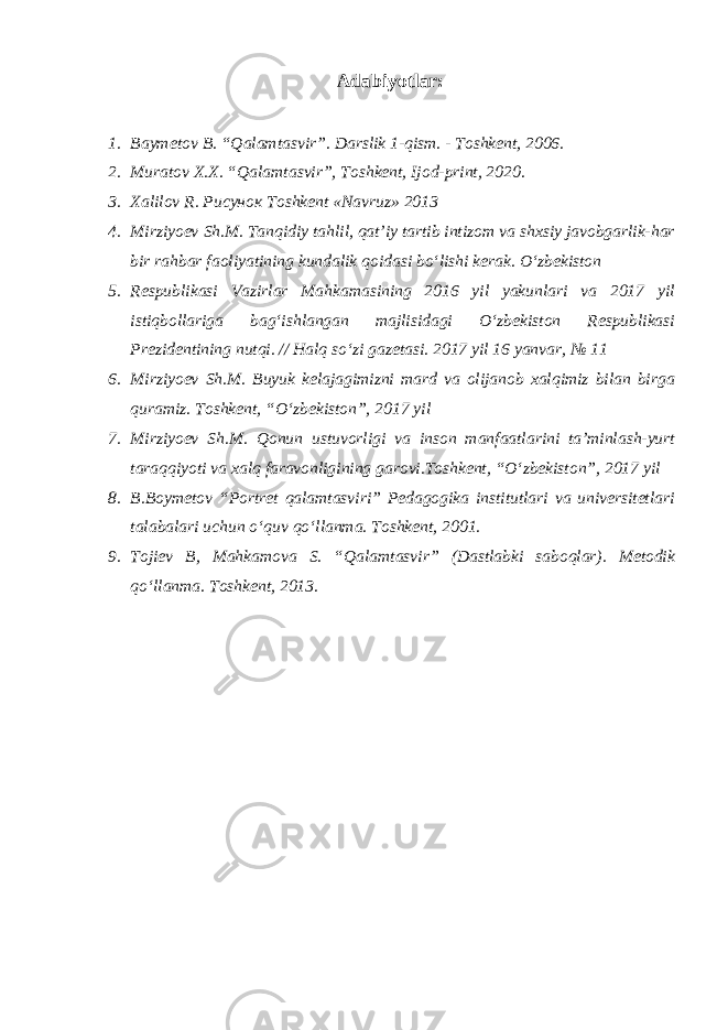 Adabiyotlar: 1. Baymetov B. “Qalamtasvir”. Darslik 1-qism. - Toshkent, 2006. 2. М uratov Х . Х . “Qalamtasvir”, То shkent, Ijod-print, 2020. 3. Xalilov R. Рисунок Toshkent «Navruz» 2013 4. Mirziyoev Sh.M. Tanqidiy tahlil, qat’iy tartib intizom va shxsiy javobgarlik-har bir rahbar faoliyatining kundalik qoidasi bo‘lishi kerak. O‘zbekiston 5. Respublikasi Vazirlar Mahkamasining 2016 yil yakunlari va 2017 yil istiqbollariga bag‘ishlangan majlisidagi O‘zbekiston Respublikasi Prezidentining nutqi. // Halq so‘zi gazetasi. 2017 yil 16 yanvar, № 11 6. Mirziyoev Sh.M. Buyuk kelajagimizni mard va olijanob xalqimiz bilan birga quramiz. Toshkent, “O‘zbekiston”, 2017 yil 7. Mirziyoev Sh.M. Qonun ustuvorligi va inson manfaatlarini ta’minlash-yurt taraqqiyoti va xalq faravonligining garovi.Toshkent, “O‘zbekiston”, 2017 yil 8. B.Boymetov “Portret qalamtasviri” Pedagogika institutlari va universitetlari talabalari uchun o‘quv qo‘llanma. Toshkent, 2001. 9. Tojiev B, Mahkamova S. “Qalamtasvir” (Dastlabki saboqlar). Metodik qo‘llanma. Toshkent, 2013. 