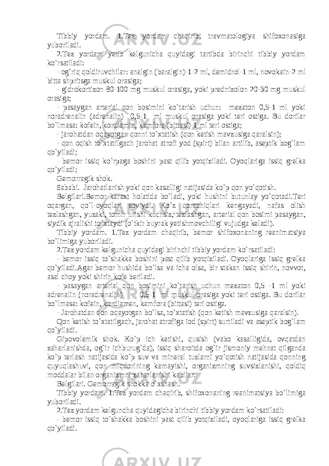 Tibbiy yordam. 1.Tez yordam chaqirib, travmatologiya shifoxonasiga yuboriladi. 2.Tez yordam yetib kelgunicha quyidagi tartibda birinchi tibbiy yordam ko`rsatiladi: - og`riq qoldiruvchilar: analgin (baralgin)-1-2 ml, demidrol-1 ml, novokain-2 ml bitta shpritsga muskul orasiga; - gidrokortizon 80-100 mg muskul orasiga, yoki prednizolon 20-30 mg muskul orasiga; - pasaygan arterial qon bosimini ko`tarish uchun: mezaton 0,5-1 ml yoki noradrenalin (adrenalin) 0,5-1 ml muskul orasiga yoki teri ostiga. Bu dorilar bo`lmasa: kofein, kordiamin, kamfora (bittasi)-1 ml teri ostiga; - jarohatdan oqayotgan qonni to`xtatish (qon ketish mavzusiga qaralsin); - qon oqish to`xtatilgach jarohat atrofi yod (spirt) bilan artilib, aseptik bog`lam qo`yiladi; - bemor issiq ko`rpaga boshini past qilib yotqiziladi. Oyoqlariga issiq grelka qo`yiladi; Gemorragik shok. Sababi. Jarohatlanish yoki qon kasalligi natijasida ko`p qon yo`qotish. Belgilari.Bemor karaxt holatida bo`ladi, yoki hushini butunlay yo`qotadi.Teri oqargan, qo`l-oyoqlari soviydi. Ko`z qorachiqlari kengayadi, nafas olish tezlashgan, yuzaki, tomir urishi kuchsiz, tezlashgan, arterial qon bosimi pasaygan, siydik ajralishi to`xtaydi (o`tkir buyrak yetishmovchiligi vujudga keladi). Tibbiy yordam. 1.Tez yordam chaqirib, bemor shifoxonaning reanimatsiya bo`limiga yuboriladi. 2.Tez yordam kelgunicha quyidagi birinchi tibbiy yordam ko`rsatiladi: - bemor issiq to`shakka boshini past qilib yotqiziladi. Oyoqlariga issiq grelka qo`yiladi.Agar bemor hushida bo`lsa va icha olsa, bir stakan issiq shirin, novvot, asal choy yoki shirin kofe beriladi. - pasaygan arterial qon bosimini ko`tarish uchun mezaton 0,5 -1 ml yoki adrenalin (noradrenalin) 0,5-1 ml muskul orasiga yoki teri ostiga. Bu dorilar bo`lmasa: kofein, kordiamen, kamfora (bittasi) teri ostiga. - Jarohatdan qon oqayotgan bo`lsa, to`xtatish (qon ketish mavzusiga qaralsin). Qon ketish to`xtatilgach, jarohat atrofiga iod (spirt) surtiladi va aseptik bog`lam qo`yiladi. Gipovolemik shok. Ko`p ich ketishi, qusish (vabo kasalligida, ovqatdan zaharlanishda, og`ir ichburug`da), issiq sharoitda og`ir jismoniy mehnat qilganda ko`p terlash natijasida ko`p suv va mineral tuzlarni yo`qotish natijasida qonning quyuqlashuvi, qon miqdorining kamayishi, organizmning suvsizlanishi, qoldiq moddalar bilan organizmni zaharlanishi kabilar. Belgilari. Gemorragik shokka o`xshash. Tibbiy yordam. 1.Tez yordam chaqirib, shifoxonaning reanimatsiya bo`limiga yuboriladi. 2.Tez yordam kelguncha quyidagicha birinchi tibbiy yordam ko`rsatiladi: - bemor issiq to`shakka boshini past qilib yotqiziladi, oyoqlariga issiq grelka qo`yiladi. 