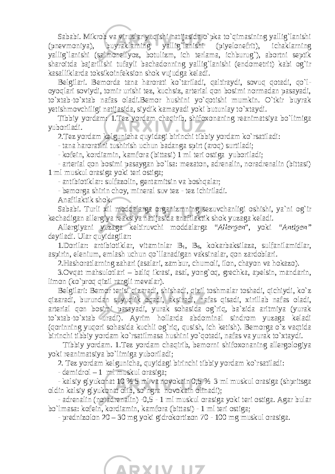 Sababi. Mikrob va viruslar yuqishi natijasida o`pka to`qimasining yallig`lanishi (pnevmoniya), buyraklarning yallig`lanishi (piyelonefrit), ichaklarning yallig`lanishi (salmonellyoz, botulizm, ich terlama, ichburug`), abortni septik sharoitda bajarilishi tufayli bachadonning yallig`lanishi (endometrit) kabi og`ir kasalliklarda toksikoinfeksion shok vujudga keladi. Belgilari. Bemorda tana harorati ko`tariladi, qaltiraydi, sovuq qotadi, qo`l- oyoqlari soviydi, tomir urishi tez, kuchsiz, arterial qon bosimi normadan pasayadi, to`xtab-to`xtab nafas oladi.Bemor hushini yo`qotishi mumkin. O`tkir buyrak yetishmovchiligi natijasida, siydik kamayadi yoki butunlay to`xtaydi. Tibbiy yordam: 1.Tez yordam chaqirib, shifoxonaning reanimatsiya bo`limiga yuboriladi. 2.Tez yordam kelgunicha quyidagi birinchi tibbiy yordam ko`rsatiladi: - tana haroratini tushirish uchun badanga spirt (aroq) surtiladi; - kofein, kordiamin, kamfora (bittasi) 1 ml teri ostiga yuboriladi; - arterial qon bosimi pasaygan bo`lsa: mezaton, adrenalin, noradrenalin (bittasi) 1 ml muskul orasiga yoki teri ostiga; - antibiotiklar: sulfazolin, gentamitsin va boshqalar; - bemorga shirin choy, mineral suv tez - tez ichiriladi. Anafilaktik shok. Sababi. Turli xil moddalarga organizmning sezuvchanligi oshishi, ya`ni og`ir kechadigan allergiya reaksiya natijasida anafilaktik shok yuzaga keladi. Allergiyani yuzaga keltiruvchi moddalarga “ Allergen ”, yoki “Antigen” deyiladi. Ular quyidagilar: 1.Dorilar: antibiotiklar, vitaminlar B 1 , B 6 , kokarbaksilaza, sulfanilamidlar, aspirin, elenium, emlash uchun qo`llanadigan vaksinalar, qon zardoblari. 2.Hashoratlarning zahari (asalari, zambur, chumoli, ilon, chayon va hokazo). 3.Ovqat mahsulotlari – baliq ikrasi, asal, yong`oq, grechka, apelsin, mandarin, limon (ko`proq qizil rangli mevalar). Belgilari: Bemor terisi qizaradi, shishadi, qizil toshmalar toshadi, qichiydi, ko`z qizaradi, burundan suyuqlik oqadi, aksiradi, nafas qisadi, xirillab nafas oladi, arterial qon bosimi pasayadi, yurak sohasida og`riq, ba`zida aritmiya (yurak to`xtab-to`xtab uradi). Ayrim hollarda abdominal sindrom yuzaga keladi (qorinning yuqori sohasida kuchli og`riq, qusish, ich ketish). Bemorga o`z vaqtida birinchi tibbiy yordam ko`rsatilmasa hushini yo`qotadi, nafas va yurak to`xtaydi. Tibbiy yordam. 1.Tez yordam chaqirib, bemorni shifoxonaning allergologiya yoki reanimatsiya bo`limiga yuboriladi; 2. Tez yordam kelgunicha, quyidagi birinchi tibbiy yordam ko`rsatiladi: - demidrol – 1 ml muskul orasiga; - kalsiy glyukonat 10 % 5 ml va novokain 0,5 % 3 ml muskul orasiga (shpritsga oldin kalsiy glyukonat olib, so`ngra novokain olinadi); - adrenalin (noradrenalin) -0,5 - 1 ml muskul orasiga yoki teri ostiga. Agar bular bo`lmasa: kofein, kordiamin, kamfora (bittasi) - 1 ml teri ostiga; - prednizolon 20 – 30 mg yoki gidrokortizon 70 - 100 mg muskul orasiga. 