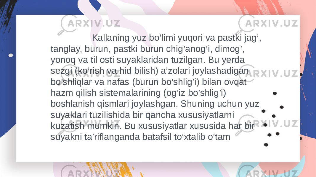  Kallaning yuz bo’limi yuqori va pastki jag’, tanglay, burun, pastki burun chig’anog’i, dimog’, yonoq va til osti suyaklaridan tuzilgan. Bu yerda sezgi (ko’rish va hid bilish) a’zolari joylashadigan bo’shliqlar va nafas (burun bo’shlig’i) bilan ovqat hazm qilish sistemalarining (og’iz bo’shlig’i) boshlanish qismlari joylashgan. Shuning uchun yuz suyaklari tuzilishida bir qancha xususiyatlarni kuzatish mumkin. Bu xususiyatlar xususida har bir suyakni ta’riflanganda batafsil to’xtalib o’tam 