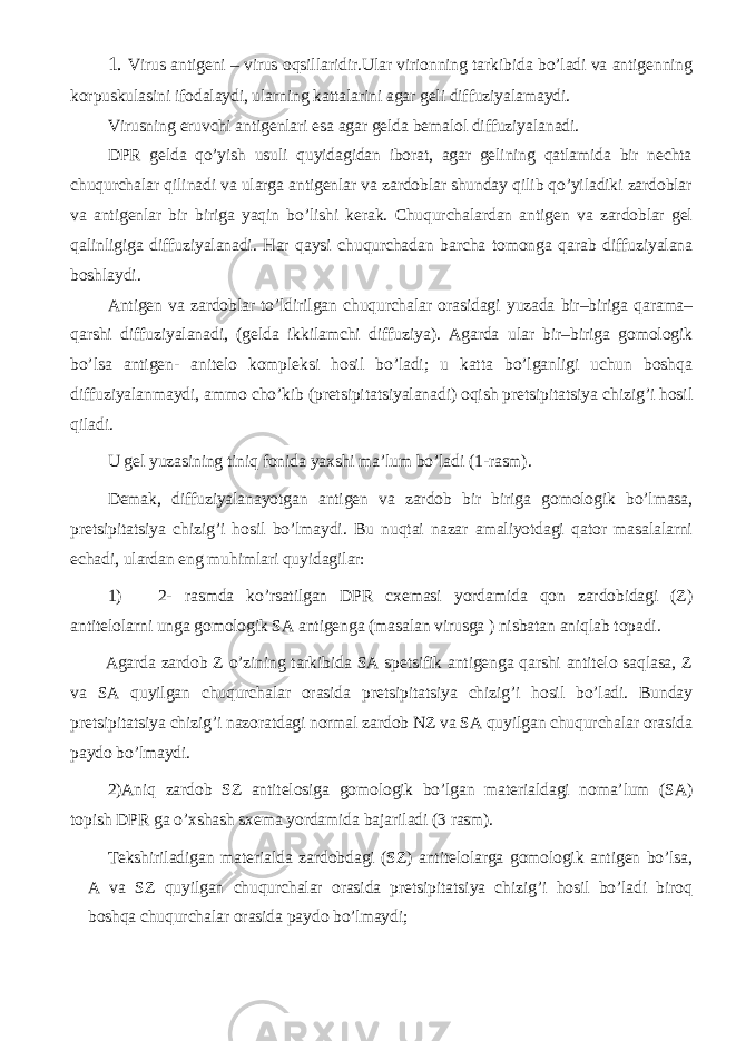 1. Virus antigeni – virus oqsillaridir.Ular virionning tarkibida bo’ladi va antigenning korpuskulasini ifodalaydi, ularning kattalarini agar geli diffuziyalamaydi. Virusning eruvchi antigenlari esa agar gelda bemalol diffuziyalanadi. DPR gelda qo’yish usuli quyidagidan iborat, agar gelining qatlamida bir nechta chuqurchalar qilinadi va ularga antigenlar va zardoblar shunday qilib qo’yiladiki zardoblar va antigenlar bir biriga yaqin bo’lishi kerak. Chuqurchalardan antigen va zardoblar gel qalinligiga diffuziyalanadi. Har qaysi chuqurchadan barcha tomonga qarab diffuziyalana boshlaydi. Antigen va zardoblar to’ldirilgan chuqurchalar orasidagi yuzada bir–biriga qarama– qarshi diffuziyalanadi, (gelda ikkilamchi diffuziya). Agarda ular bir–biriga gomologik bo’lsa antigen- anitelo kompleksi hosil bo’ladi; u katta bo’lganligi uchun boshqa diffuziyalanmaydi, ammo cho’kib (pretsipitatsiyalanadi) oqish pretsipitatsiya chizig’i hosil qiladi. U gel yuzasining tiniq fonida yaxshi ma’lum bo’ladi (1-rasm). Demak, diffuziyalanayotgan antigen va zardob bir biriga gomologik bo’lmasa, pretsipitatsiya chizig’i hosil bo’lmaydi. Bu nuqtai nazar amaliyotdagi qator masalalarni echadi, ulardan eng muhimlari quyidagilar: 1) 2- rasmda ko’rsatilgan DPR cxemasi yordamida qon zardobidagi (Z) antitelolarni unga gomologik SA antigenga (masalan virusga ) nisbatan aniqlab topadi. Agarda zardob Z o’zining tarkibida SA spetsifik antigenga qarshi antitelo saqlasa, Z va SA quyilgan chuqurchalar orasida pretsipitatsiya chizig’i hosil bo’ladi. Bunday pretsipitatsiya chizig’i nazoratdagi normal zardob NZ va SA quyilgan chuqurchalar orasida paydo bo’lmaydi. 2)Aniq zardob SZ antitelosiga gomologik bo’lgan materialdagi noma’lum (SA) topish DPR ga o’xshash sxema yordamida bajariladi (3 rasm). Tekshiriladigan materialda zardobdagi (SZ) antitelolarga gomologik antigen bo’lsa, A va SZ quyilgan chuqurchalar orasida pretsipitatsiya chizig’i hosil bo’ladi biroq boshqa chuqurchalar orasida paydo bo’lmaydi; 