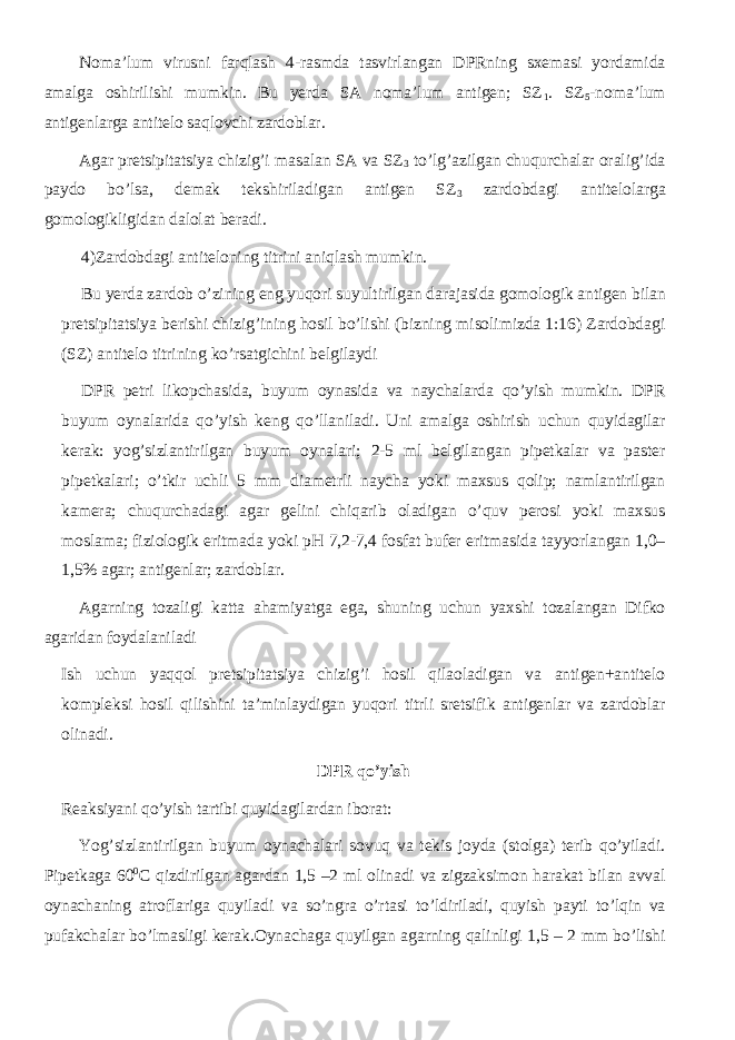 Noma’lum virusni farqlash 4-rasmda tasvirlangan DPRning sxemasi yordamida amalga oshirilishi mumkin. Bu yerda SA noma’lum antigen; SZ 1 . SZ 5 -noma’lum antigenlarga antitelo saqlovchi zardoblar. Agar pretsipitatsiya chizig’i masalan SA va SZ 3 to’lg’azilgan chuqurchalar oralig’ida paydo bo’lsa, demak tekshiriladigan antigen SZ 3 zardobdagi antitelolarga gomologikligidan dalolat beradi. 4)Zardobdagi antiteloning titrini aniqlash mumkin. Bu yerda zardob o’zining eng yuqori suyultirilgan darajasida gomologik antigen bilan pretsipitatsiya berishi chizig’ining hosil bo’lishi (bizning misolimizda 1:16) Zardobdagi (SZ) antitelo titrining ko’rsatgichini belgilaydi DPR petri likopchasida, buyum oynasida va naychalarda qo’yish mumkin. DPR buyum oynalarida qo’yish keng qo’llaniladi. Uni amalga oshirish uchun quyidagilar kerak: yog’sizlantirilgan buyum oynalari; 2-5 ml belgilangan pipetkalar va paster pipetkalari; o’tkir uchli 5 mm diametrli naycha yoki maxsus qolip; namlantirilgan kamera; chuqurchadagi agar gelini chiqarib oladigan o’quv perosi yoki maxsus moslama; fiziologik eritmada yoki pH 7,2-7,4 fosfat bufer eritmasida tayyorlangan 1,0– 1,5% agar; antigenlar; zardoblar . Agarning tozaligi katta ahamiyatga ega, shuning uchun yaxshi tozalangan Difko agaridan foydalaniladi Ish uchun yaqqol pretsipitatsiya chizig’i hosil qilaoladigan va antigen+antitelo kompleksi hosil qilishini ta’minlaydigan yuqori titrli sretsifik antigenlar va zardoblar olinadi. DPR qo’yish Reaksiyani qo’yish tartibi quyidagilardan iborat: Yog’sizlantirilgan buyum oynachalari sovuq va tekis joyda (stolga) terib qo’yiladi. Pipetkaga 60 0 C qizdirilgan agardan 1,5 –2 ml olinadi va zigzaksimon harakat bilan avval oynachaning atroflariga quyiladi va so’ngra o’rtasi to’ldiriladi, quyish payti to’lqin va pufakchalar bo’lmasligi kerak.Oynachaga quyilgan agarning qalinligi 1,5 – 2 mm bo’lishi 