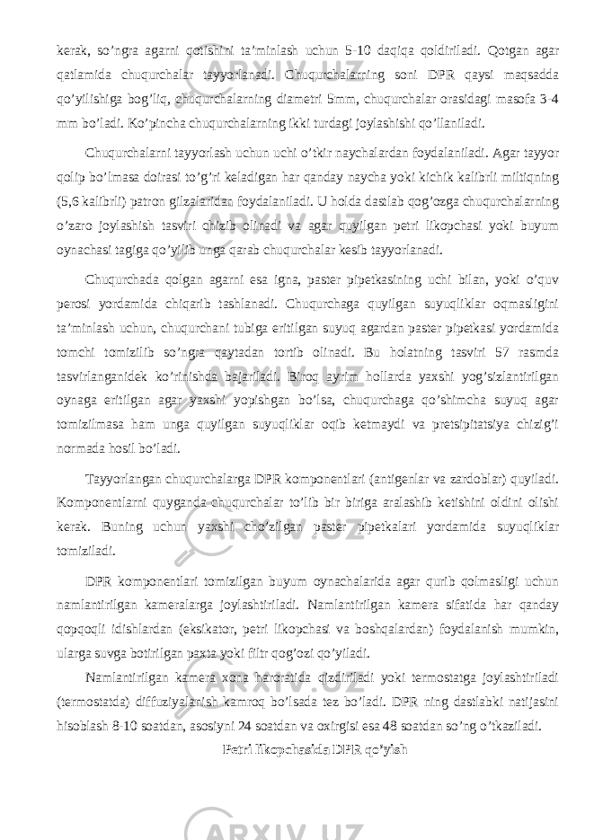 kerak, so’ngra agarni qotishini ta’minlash uchun 5-10 daqiqa qoldiriladi. Qotgan agar qatlamida chuqurchalar tayyorlanadi. Chuqurchalarning soni DPR qaysi maqsadda qo’yilishiga bog’liq, chuqurchalarning diametri 5mm, chuqurchalar orasidagi masofa 3-4 mm bo’ladi. Ko’pincha chuqurchalarning ikki turdagi joylashishi qo’llaniladi. Chuqurchalarni tayyorlash uchun uchi o’tkir naychalardan foydalaniladi. Agar tayyor qolip bo’lmasa doirasi to’g’ri keladigan har qanday naycha yoki kichik kalibrli miltiqning (5,6 kalibrli) patron gilzalaridan foydalaniladi. U holda dastlab qog’ozga chuqurchalarning o’zaro joylashish tasviri chizib olinadi va agar quyilgan petri likopchasi yoki buyum oynachasi tagiga qo’yilib unga qarab chuqurchalar kesib tayyorlanadi. Chuqurchada qolgan agarni esa igna, paster pipetkasining uchi bilan, yoki o’quv perosi yordamida chiqarib tashlanadi. Chuqurchaga quyilgan suyuqliklar oqmasligini ta’minlash uchun, chuqurchani tubiga eritilgan suyuq agardan paster pipetkasi yordamida tomchi tomizilib so’ngra qaytadan tortib olinadi. Bu holatning tasviri 57 rasmda tasvirlanganidek ko’rinishda bajariladi. Biroq ayrim hollarda yaxshi yog’sizlantirilgan oynaga eritilgan agar yaxshi yopishgan bo’lsa, chuqurchaga qo’shimcha suyuq agar tomizilmasa ham unga quyilgan suyuqliklar oqib ketmaydi va pretsipitatsiya chizig’i normada hosil bo’ladi. Tayyorlangan chuqurchalarga DPR komponentlari (antigenlar va zardoblar) quyiladi. Komponentlarni quyganda chuqurchalar to’lib bir biriga aralashib ketishini oldini olishi kerak. Buning uchun yaxshi cho’zilgan paster pipetkalari yordamida suyuqliklar tomiziladi. DPR komponentlari tomizilgan buyum oynachalarida agar qurib qolmasligi uchun namlantirilgan kameralarga joylashtiriladi. Namlantirilgan kamera sifatida har qanday qopqoqli idishlardan (eksikator, petri likopchasi va boshqalardan) foydalanish mumkin, ularga suvga botirilgan paxta yoki filtr qog’ozi qo’yiladi. Namlantirilgan kamera xona haroratida qizdiriladi yoki termostatga joylashtiriladi (termostatda) diffuziyalanish kamroq bo’lsada tez bo’ladi. DPR ning dastlabki natijasini hisoblash 8-10 soatdan, asosiyni 24 soatdan va oxirgisi esa 48 soatdan so’ng o’tkaziladi. Petri likopchasida DPR qo’yish 