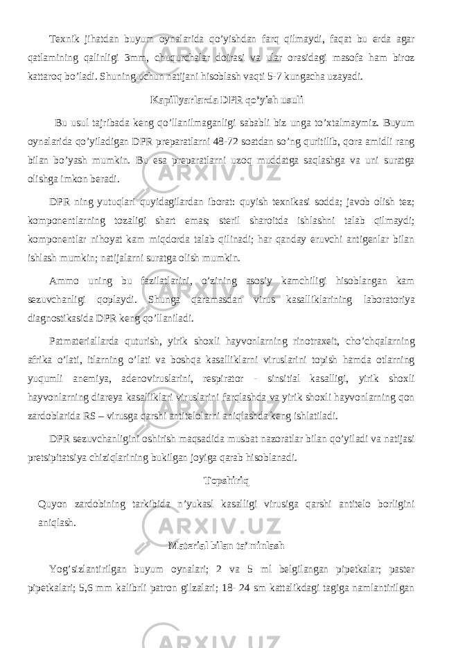 Texnik jihatdan buyum oynalarida qo’yishdan farq qilmaydi, faqat bu erda agar qatlamining qalinligi 3mm, chuqurchalar doirasi va ular orasidagi masofa ham biroz kattaroq bo’ladi. Shuning uchun natijani hisoblash vaqti 5-7 kungacha uzayadi. Kapillyarlarda DPR qo’yish usuli Bu usul tajribada keng qo’llanilmaganligi sababli biz unga to’xtalmaymiz. Buyum oynalarida qo’yiladigan DPR preparatlarni 48-72 soatdan so’ng quritilib, qora amidli rang bilan bo’yash mumkin. Bu esa preparatlarni uzoq muddatga saqlashga va uni suratga olishga imkon beradi. DPR ning yutuqlari quyidagilardan iborat: quyish texnikasi sodda; javob olish tez; komponentlarning tozaligi shart emas; steril sharoitda ishlashni talab qilmaydi; komponentlar nihoyat kam miqdorda talab qilinadi; har qanday eruvchi antigenlar bilan ishlash mumkin; natijalarni suratga olish mumkin. Ammo uning bu fazilatlarini, o’zining asosiy kamchiligi hisoblangan kam sezuvchanligi qoplaydi. Shunga qaramasdan virus kasalliklarining laboratoriya diagnostikasida DPR keng qo’llaniladi. Patmateriallarda quturish, yirik shoxli hayvonlarning rinotraxeit, cho’chqalarning afrika o’lati, itlarning o’lati va boshqa kasalliklarni viruslarini topish hamda otlarning yuqumli anemiya, adenoviruslarini, respirator - sinsitial kasalligi, yirik shoxli hayvonlarning diareya kasalliklari viruslarini farqlashda va yirik shoxli hayvonlarning qon zardoblarida RS – virusga qarshi antitelolarni aniqlashda keng ishlatiladi. DPR sezuvchanligini oshirish maqsadida musbat nazoratlar bilan qo’yiladi va natijasi pretsipitatsiya chiziqlarining bukilgan joyiga qarab hisoblanadi. Topshiriq Quyon zardobining tarkibida n’yukasl kasalligi virusiga qarshi antitelo borligini aniqlash. Material bilan ta’minlash Yog’sizlantirilgan buyum oynalari; 2 va 5 ml belgilangan pipetkalar; paster pipetkalari; 5,6 mm kalibrli patron gilzalari; 18- 24 sm kattalikdagi tagiga namlantirilgan 