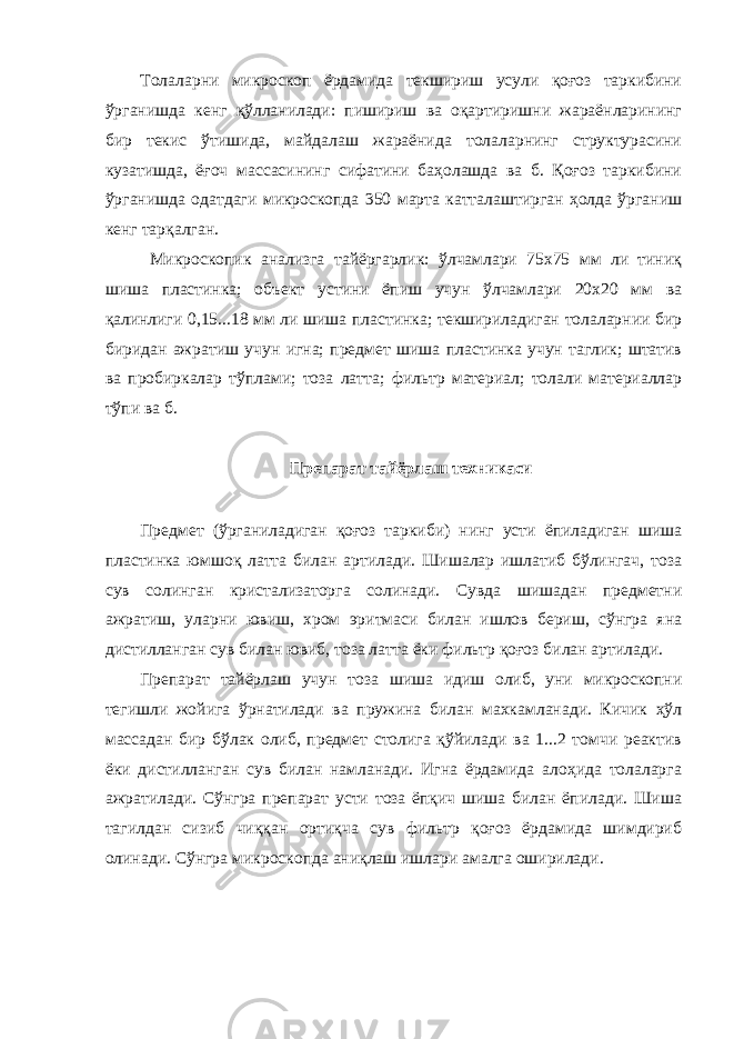 Толаларни микроскоп ёрдамида текшириш усули қоғоз таркибини ўрганишда кенг қўлланилади: пишириш ва оқартиришни жараёнларининг бир текис ўтишида, майдалаш жараёнида толаларнинг структурасини кузатишда, ёғоч массасининг сифатини баҳолашда ва б. Қоғоз таркибини ўрганишда одатдаги микроскопда 350 марта катталаштирган ҳолда ўрганиш кенг тарқалган. Микроскопик анализга тайёргарлик: ўлчамлари 75х75 мм ли тиниқ шиша пластинка; объект устини ёпиш учун ўлчамлари 20х20 мм ва қалинлиги 0,15...18 мм ли шиша пластинка; текшириладиган толаларнии бир биридан ажратиш учун игна; предмет шиша пластинка учун таглик; штатив ва пробиркалар тўплами; тоза латта; фильтр материал; толали материаллар тўпи ва б. Препарат тайёрлаш техникаси Предмет (ўрганиладиган қоғоз таркиби) нинг усти ёпиладиган шиша пластинка юмшоқ латта билан артилади. Шишалар ишлатиб бўлингач, тоза сув солинган кристализаторга солинади. Сувда шишадан предметни ажратиш, уларни ювиш, хром эритмаси билан ишлов бериш, сўнгра яна дистилланган сув билан ювиб, тоза латта ёки фильтр қоғоз билан артилади. Препарат тайёрлаш учун тоза шиша идиш олиб, уни микроскопни тегишли жойига ўрнатилади ва пружина билан махкамланади. Кичик ҳўл массадан бир бўлак олиб, предмет столига қўйилади ва 1...2 томчи реактив ёки дистилланган сув билан намланади. Игна ёрдамида алоҳида толаларга ажратилади. Сўнгра препарат усти тоза ёпқич шиша билан ёпилади. Шиша тагилдан сизиб чиққан ортиқча сув фильтр қоғоз ёрдамида шимдириб олинади. Сўнгра микроскопда аниқлаш ишлари амалга оширилади. 