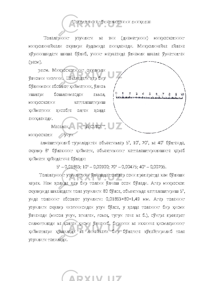 Толаларнинг ўлчамларини аниқлаш Толаларнинг узунлиги ва эни (диаметрини) микроскопнинг микролинейкали окуляри ёрдамида аниқланади. Микролинейка айлана кўринишидаги шиша бўлиб, унинг марказида ўлчамли шкала ўрнатилган (расм). расм . Микроскопнинг окулярли ўлчовчи чизғичи. Шкаладаги ҳар бир бўлинмани абсолют қийматини, ўлчов ишлари бошланмасдан аввал, микроскопни катталаштириш қийматини ҳисобга олган ҳолда аниқланади. Масалан, “БИОЛОГ” микроскопи учун алмаштирилиб туриладиган объективлар 5 х , 10 х , 20 х , ва 40 х бўлганда, окуляр 8 х бўлакнинг қиймати, объективнинг катталаштирилишига қараб қиймати қуйидагича бўлади: 5 х – 0,01863; 10 х – 0,00900; 20 х – 0,00475; 40 х – 0,00235. Толаларнинг узунлигини ўлчашда толалар сони препаратда кам бўлиши керак. Нам ҳолида ҳар бир толани ўлчаш осон бўлади. Агар микроскоп окулярида шкаладаги тола узунлиги 80 бўлса, объективда катталаштириш 5 х , унда толанинг абсолют узунлиги: 0,01863 × 80 = 1,49 мм. Агар толанинг узунлиги окуляр чизғичисидан узун бўлса, у ҳолда толанинг бир қисми ўлчанади (мисол учун, эгилган, ғовақ, тугун гача ва б.), сўнгра препарат силжитилади ва қолган қисми ўлчаниб, биринчи ва иккинча қисмларининг қийматлари қўшилади ва линейкани бир бўлагига кўпайтирилиб тола узунлиги топилади. 