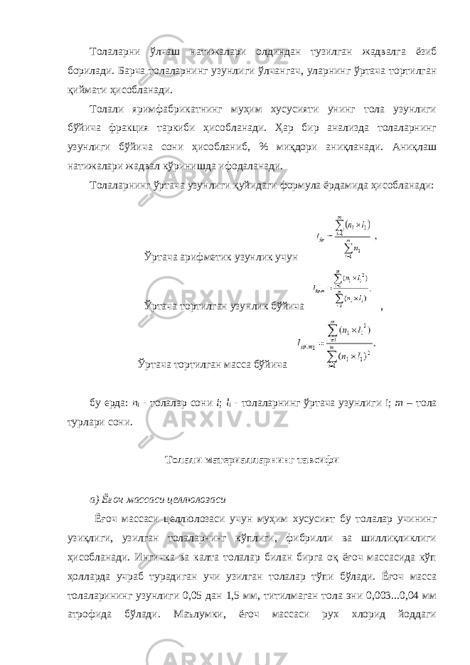 Толаларни ўлчаш натижалари олдиндан тузилган жадвалга ёзиб борилади. Барча толаларнинг узунлиги ўлчангач, уларнинг ўртача тортилган қиймати ҳисобланади. Толали яримфабрикатнинг муҳим хусусияти унинг тола узунлиги бўйича фракция таркиби ҳисобланади. Ҳар бир анализда толаларнинг узунлиги бўйича сони ҳисобланиб, % миқдори аниқланади. Аниқлаш натижалари жадвал кўринишда ифодаланади. Толаларнинг ўртача узунлиги қуйидаги формула ёрдамида ҳисобланади: Ўртача арифметик узунлик учун Ўртача тортилган узунлик бўйича , Ўртача тортилган масса бўйича бу ерда: n i - толалар сони i ; l i - толаларнинг ўртача узунлиги i; m – тола турлари сони. Толали материалларнинг тавсифи а) Ёғоч массаси целлюлозаси Ёғоч массаси целлюлозаси учун муҳим хусусият бу толалар учининг узиқлиги, узилган толаларнинг кўплиги, фибрилли ва шиллиқликлиги ҳисобланади. Ингичка ва калта толалар билан бирга оқ ёғоч массасида кўп ҳолларда учраб турадиган учи узилган толалар тўпи бўлади. Ёғоч масса толаларининг узунлиги 0,05 дан 1,5 мм, титилмаган тола эни 0,003...0,04 мм атрофида бўлади. Маълумки, ёғоч массаси рух хлорид йоддаги 