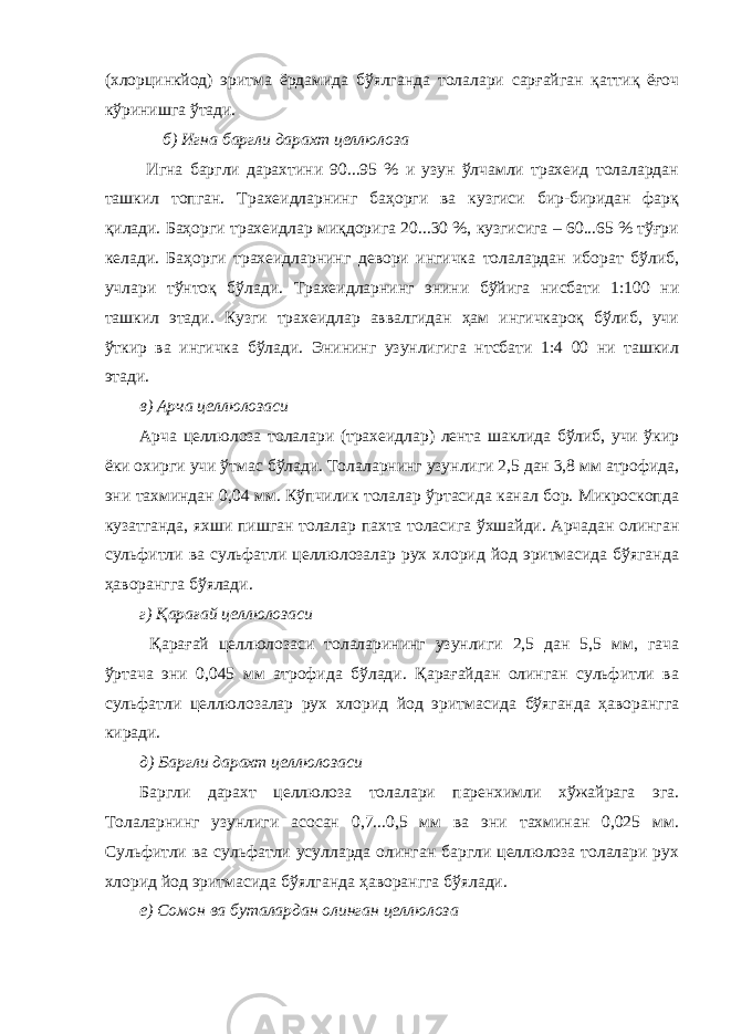 (хлорцинкйод) эритма ёрдамида бўялганда толалари сарғайган қаттиқ ёғоч кўринишга ўтади. б) Игна баргли дарахт целлюлоза Игна баргли дарахтини 90...95 % и узун ўлчамли трахеид толалардан ташкил топган. Трахеидларнинг баҳорги ва кузгиси бир-биридан фарқ қилади. Баҳорги трахеидлар миқдорига 20...30 %, кузгисига – 60...65 % тўғри келади. Баҳорги трахеидларнинг девори ингичка толалардан иборат бўлиб, учлари тўнтоқ бўлади. Трахеидларнинг энини бўйига нисбати 1:100 ни ташкил этади. Кузги трахеидлар аввалгидан ҳам ингичкароқ бўлиб, учи ўткир ва ингичка бўлади. Энининг узунлигига нтсбати 1:4 00 ни ташкил этади. в) Арча целлюлозаси Арча целлюлоза толалари (трахеидлар) лента шаклида бўлиб, учи ўкир ёки охирги учи ўтмас бўлади. Толаларнинг узунлиги 2,5 дан 3,8 мм атрофида, эни тахминдан 0,04 мм. Кўпчилик толалар ўртасида канал бор. Микроскопда кузатганда, яхши пишган толалар пахта толасига ўхшайди. Арчадан олинган сульфитли ва сульфатли целлюлозалар рух хлорид йод эритмасида бўяганда ҳаворангга бўялади. г) Қарағай целлюлозаси Қарағай целлюлозаси толаларининг узунлиги 2,5 дан 5,5 мм, гача ўртача эни 0,045 мм атрофида бўлади. Қарағайдан олинган сульфитли ва сульфатли целлюлозалар рух хлорид йод эритмасида бўяганда ҳаворангга киради. д) Баргли дарахт целлюлозаси Баргли дарахт целлюлоза толалари паренхимли хўжайрага эга. Толаларнинг узунлиги асосан 0,7...0,5 мм ва эни тахминан 0,025 мм. Сульфитли ва сульфатли усулларда олинган баргли целлюлоза толалари рух хлорид йод эритмасида бўялганда ҳаворангга бўялади. е) Сомон ва буталардан олинган целлюлоза 