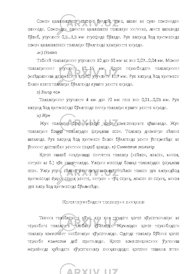 Сомон целлюлозаси асосан: буғдой, арпа, шоли ва сули сомонидан олинади. Сомондан олинган целлюлоза толалари ингичка, лента шаклида бўлиб, узунлиги 0,5...1,5 мм атрофида бўлади. Рух хлорид йод эритмасида сомон целлюлозаси толалари бўялганда ҳаворангга киради. ж) Пахта Табиий толаларнинг узунлиги 10 дан 60 мм ва эни 0,02...0,04 мм. Момиғ толаларининг учунлиги 10...15 мм. Қоғоз таркибидаги толаларнинг (майдаланиш даражасига қараб) узунлиги 1...2 мм. Рух хлорид йод эритмаси билан пахта толалари бўялганда пушти рангга киради. з) Зигир поя Толаларнинг узунлиги 4 мм дан 70 мм гача эни 0,01...0,03 мм. Рух хлорид йод эритмасида бўялганда зиғир толалари пушти рангга киради. и) Жун Жун толалари баъзи маҳсус қоғоз композицияга қўшилади. Жун толаларни бошқа толалардан фарқлаш осон. Толалар диаметри айлана шаклида. Рух хлорид йод эритмаси билан бўялганда ранги ўзгармайди ва ўзининг дастлабки рангини сақлаб қолади. к) Синтетик толалар Қоғоз ишлаб чиқаришда синтетик толалар (найлон, лавсан, винол, нитрон ва б.) кўп ишлатилада. Уларни массада бошқа толалардан фарқлаш осон. Улар узун, айлана ёки юпқа шаклда. Найлон толаси рух хлоридйод эритмасида ёрқин-сариқ рангга, нитрон – тўқ-сариқ, лавсан оч-сариқ, винол рух хлор йод эритмасида бўялмайди. Қоғоз таркибидаги толаларни аниқлаш Техник талабларига кўра, ҳар хил турдаги қоғоз кўрсаткичлари ва таркибига толаларга талаблар қўйилади. Жумладан қоғоз таркибидаги толалар компонент нисбатлари кўрсатилади. Одатда толалар бўйича қоғоз таркиби композия деб юритилади. Қоғоз композициясини ўрганиш жараёнида қуйидаги кўрсаткичлар аниқландади: қоғозни ташкил этган 