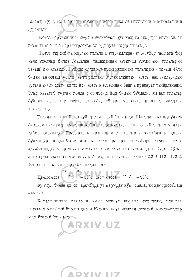 толалар тури, толаларнинг процент нисбати, қоғоз массасининг майдаланиш даражаси. Қоғоз таркибининг сифат анализида рух хлорид йод эритмаси билан бўялган препаратлар микроскоп остида кузатиб урганилади. Қоғоз таркибига кирган толали материалларнинг миқдор анализи бир неча усуллар билан (масалан, ташқаридан кузатиш усули ёки толаларни санаш) аниқланади. Қуйида қоғоз композициясининг толаларини санаш йўли билан аниқлаш усули келтирилган. Ўрганилаётган қоғоз намуналаридан ўртача зичликдаги қоғоз ёки қоғоз массасидан бешта препарат тайёрланади. Улар кузатиб турган ҳолда руххлорид йод билан бўялади. Аввал толалар бўйича қоғознинг сифат таркиби, сўнгра уларнинг процент миқдори аниқланади. Толаларни ҳисоблаш қуйидагича олиб борилади. Шартли равишда ўлчов бирлиги сифатида кузатиш майдони диаметрига тенг қилиб тола узунлиги қабул қилинади. Препарат микроскопнинг толаларни ҳисоблашга қулай бўлган ўриндиққа ўрнатилади ва 10 та препарат таркибидаги толалар сони ҳисобланади. Агар масса композицияси икки тур толалардан иборат бўлса яъни целлюлоза ва ёғоч масса. Аниқланган толалар сони 60,2 + 112 =172,2. Уларнинг процент таркиби аниқланади. Целлюлоза = 35%. Ёғоч масса = 65% Бу усул билан қоғоз таркибида уч ва ундан кўп толаларни ҳам ҳисоблаш мумкин. Композицияни аниқлаш учун махсус журнал тутилади, олинган натижаларни ёзиб бориш қулай бўлиши учун жадвал тузилиб, маълумотлар унга ёзилиб борилади. 