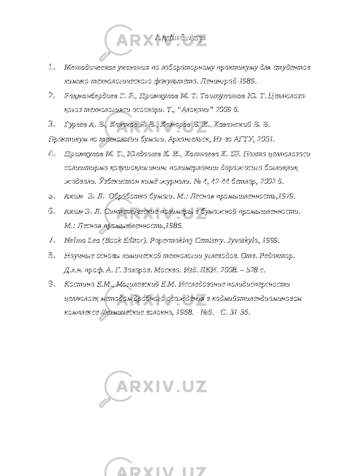 Адабиётлар: 1. Методическое указания по лабораторному практикуму для студентов химико-технологического факультета. Ленинград-1989. 2. Раҳмонбердиев Ғ. Р., Примқулов М. Т. Тошпулатов Ю. Т . Целлюлоза- қоғоз технологияси асослари. Т., “Алоқачи” 2009 й. 3. Гурьев А . В., Казаков Я. В., Камаров В. И., Хованский В. В . Практикум по технологии бумаги. Архангельск, Из-во АГТУ, 2001. 4. Примқулов М. Т., Юлдашев К. И., Холтаева Х. Ш. Пахта целлюлозаси солиштирма қовушоқлигининг полимерланиш даражасига боғлиқлиқ жадвали. Ўзбекистон кимё журнали. № 4, 42-44 бетлар, 2002 й. 5. Аким Э. Л. Обработка бумаги. М.: Лесная промышленность,1979. 6. Аким Э. Л. Синтетические полимеры в бумажной промышленности. М.: Лесная промышленность,1986. 7. Neimo Leo (Book Editor). Papermaking Cemistry. Jyvaskyla, 1999. 8. Научные основы химической технологии углеводов. Отв. Редактор. Д.х.н. проф. А. Г. Захаров. Москва. Изд. ЛКИ. 2008. – 528 с. 9. Костина Е.М., Могилевский Е.М. Исследование полидисперсности целлюлозқ методом дробного осаждения в кадмийэтилендиаминовом комплексе //химические волокна, 1968. - №6. - С. 31-36. 