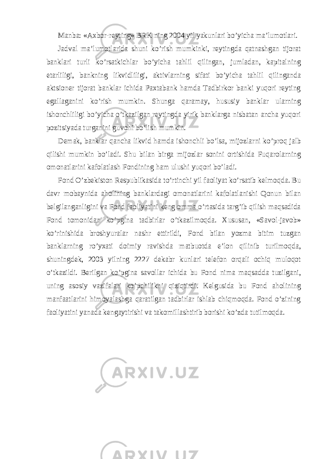 Manba: «Axbor-reyting» BRK ning 2004 yil yakunlari bo’yicha ma’lumotlari. Jadval ma’lumotlarida shuni ko’rish mumkinki, reytingda qatnashgan tijorat banklari turli ko’rsatkichlar bo’yicha tahlil qilingan, jumladan, kapitalning etarliligi, bankning likvidliligi, aktivlarning sifati bo’yicha tahlil qilinganda aktsioner tijorat banklar ichida Paxtabank hamda Tadbirkor banki yuqori reyting egallaganini ko’rish mumkin. Shunga qaramay, hususiy banklar ularning ishonchliligi bo’yicha o’tkazilgan reytingda yirik banklarga nisbatan ancha yuqori pozitsiyada turganini guvohi bo’lish mumkin. Demak, banklar qancha likvid hamda ishonchli bo’lsa, mijozlarni ko’proq jalb qilishi mumkin bo’ladi. Shu bilan birga mijozlar sonini ortishida Fuqarolarning omonatlarini kafolatlash Fondining ham ulushi yuqori bo’ladi. Fond O’zbekiston Respublikasida to’rtinchi yil faoliyat ko’rsatib kelmoqda. Bu davr mobaynida aholining banklardagi omonatlarini kafolatlanishi Qonun bilan belgilanganligini va Fond faoliyatini keng omma o’rtasida targ’ib qilish maqsadida Fond tomonidan ko’pgina tadbirlar o’tkazilmoqda. Xususan, «Savol-javob» ko’rinishida broshyuralar nashr ettirildi, Fond bilan yozma bitim tuzgan banklarning ro’yxati doimiy ravishda matbuotda e’lon qilinib turilmoqda, shuningdek, 2003 yilning 2227 dekabr kunlari telefon orqali ochiq muloqot o’tkazildi. Berilgan ko’pgina savollar ichida bu Fond nima maqsadda tuzilgani, uning asosiy vazifalari ko’pchilikni qiziqtirdi. Kelgusida bu Fond aholining manfaatlarini himoyalashga qaratilgan tadbirlar ishlab chiqmoqda. Fond o’zining faoliyatini yanada kengaytirishi va takomillashtirib borishi ko’zda tutilmoqda. 