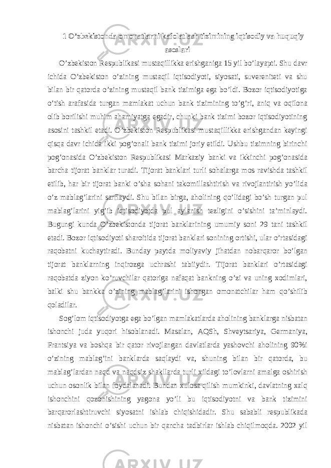 1 O’zbekistonda omonatlarni kafolatlash tizimining iqtisodiy va huquqiy asoslari O’zbekiston Respublikasi mustaqillikka erishganiga 15 yil bo’layapti. Shu davr ichida O’zbekiston o’zining mustaqil iqtisodiyoti, siyosati, suvereniteti va shu bilan bir qatorda o’zining mustaqil bank tizimiga ega bo’ldi. Bozor iqtisodiyotiga o’tish arafasida turgan mamlakat uchun bank tizimining to’g’ri, aniq va oqilona olib borilishi muhim ahamiyatga egadir, chunki bank tizimi bozor iqtisodiyotining asosini tashkil etadi. O’zbekiston Respublikasi mustaqillikka erishgandan keyingi qisqa davr ichida ikki pog’onali bank tizimi joriy etildi. Ushbu tizimning birinchi pog’onasida O’zbekiston Respublikasi Markaziy banki va ikkinchi pog’onasida barcha tijorat banklar turadi. Tijorat banklari turli sohalarga mos ravishda tashkil etilib, har bir tijorat banki o’sha sohani takomillashtirish va rivojlantirish yo’lida o’z mablag’larini sarflaydi. Shu bilan birga, aholining qo’lidagi bo’sh turgan pul mablag’larini yig’ib iqtisodiyotda pul aylanish tezligini o’sishini ta’minlaydi. Bugungi kunda O’zbekistonda tijorat banklarining umumiy soni 29 tani tashkil etadi. Bozor iqtisodiyoti sharoitida tijorat banklari sonining ortishi, ular o’rtasidagi raqobatni kuchaytiradi. Bunday paytda moliyaviy jihatdan nobarqaror bo’lgan tijorat banklarning inqirozga uchrashi tabiiydir. Tijorat banklari o’rtasidagi raqobatda ziyon ko’ruvchilar qatoriga nafaqat bankning o’zi va uning xodimlari, balki shu bankka o’zining mablag’larini ishongan omonatchilar ham qo’shilib qoladilar. Sog’lom iqtisodiyotga ega bo’lgan mamlakatlarda aholining banklarga nisbatan ishonchi juda yuqori hisoblanadi. Masalan, AQSh, Shveytsariya, Germaniya, Frantsiya va boshqa bir qator rivojlangan davlatlarda yashovchi aholining 90%i o’zining mablag’ini banklarda saqlaydi va, shuning bilan bir qatorda, bu mablag’lardan naqd va naqdsiz shakllarda turli xildagi to’lovlarni amalga oshirish uchun osonlik bilan foydalanadi. Bundan xulosa qilish mumkinki, davlatning xalq ishonchini qozonishining yagona yo’li bu iqtisodiyotni va bank tizimini barqarorlashtiruvchi siyosatni ishlab chiqishidadir. Shu sababli respublikada nisbatan ishonchi o’sishi uchun bir qancha tadbirlar ishlab chiqilmoqda. 2002 yil 