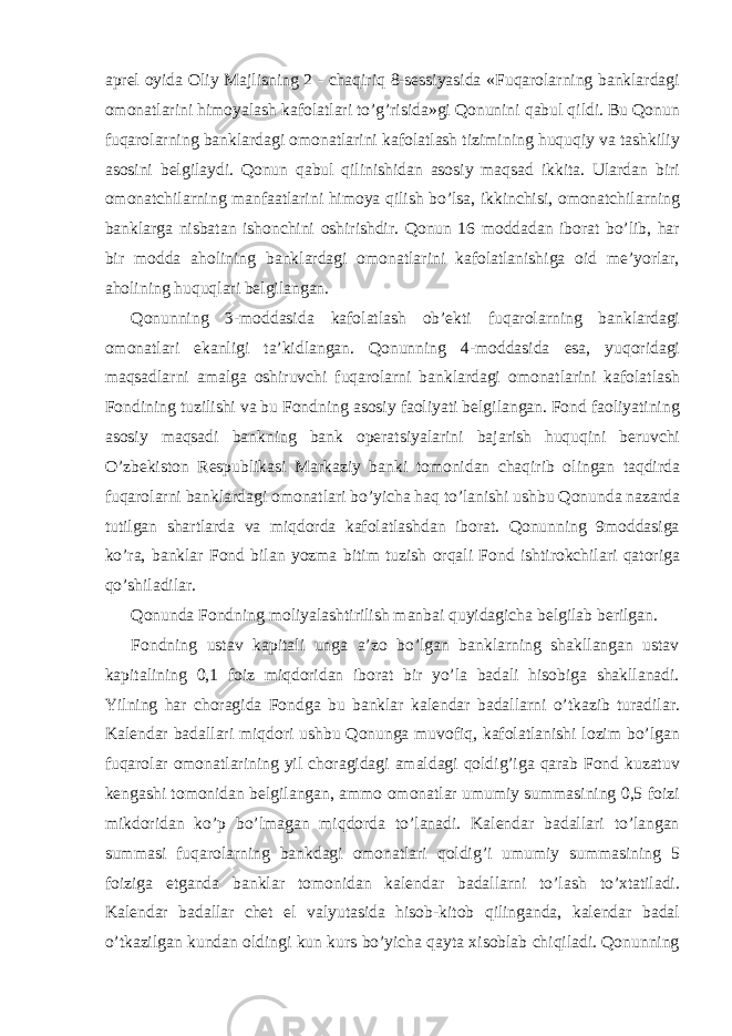 aprel oyida Oliy Majlisning 2 - chaqiriq 8-sessiyasida «Fuqarolarning banklardagi omonatlarini himoyalash kafolatlari to’g’risida»gi Qonunini qabul qildi. Bu Qonun fuqarolarning banklardagi omonatlarini kafolatlash tizimining huquqiy va tashkiliy asosini belgilaydi. Qonun qabul qilinishidan asosiy maqsad ikkita. Ulardan biri omonatchilarning manfaatlarini himoya qilish bo’lsa, ikkinchisi, omonatchilarning banklarga nisbatan ishonchini oshirishdir. Qonun 16 moddadan iborat bo’lib, har bir modda aholining banklardagi omonatlarini kafolatlanishiga oid me’yorlar, aholining huquqlari belgilangan. Qonunning 3-moddasida kafolatlash ob’ekti fuqarolarning banklardagi omonatlari ekanligi ta’kidlangan. Qonunning 4-moddasida esa, yuqoridagi maqsadlarni amalga oshiruvchi fuqarolarni banklardagi omonatlarini kafolatlash Fondining tuzilishi va bu Fondning asosiy faoliyati belgilangan. Fond faoliyatining asosiy maqsadi bankning bank operatsiyalarini bajarish huquqini beruvchi O’zbekiston Respublikasi Markaziy banki tomonidan chaqirib olingan taqdirda fuqarolarni banklardagi omonatlari bo’yicha haq to’lanishi ushbu Qonunda nazarda tutilgan shartlarda va miqdorda kafolatlashdan iborat. Qonunning 9moddasiga ko’ra, banklar Fond bilan yozma bitim tuzish orqali Fond ishtirokchilari qatoriga qo’shiladilar. Qonunda Fondning moliyalashtirilish manbai quyidagicha belgilab berilgan. Fondning ustav kapitali unga a’zo bo’lgan banklarning shakllangan ustav kapitalining 0,1 foiz miqdoridan iborat bir yo’la badali hisobiga shakllanadi. Yilning har choragida Fondga bu banklar kalendar badallarni o’tkazib turadilar. Kalendar badallari miqdori ushbu Qonunga muvofiq, kafolatlanishi lozim bo’lgan fuqarolar omonatlarining yil choragidagi amaldagi qoldig’iga qarab Fond kuzatuv kengashi tomonidan belgilangan, ammo omonatlar umumiy summasining 0,5 foizi mikdoridan ko’p bo’lmagan miqdorda to’lanadi. Kalendar badallari to’langan summasi fuqarolarning bankdagi omonatlari qoldig’i umumiy summasining 5 foiziga etganda banklar tomonidan kalendar badallarni to’lash to’xtatiladi. Kalendar badallar chet el valyutasida hisob-kitob qilinganda, kalendar badal o’tkazilgan kundan oldingi kun kurs bo’yicha qayta xisoblab chiqiladi. Qonunning 