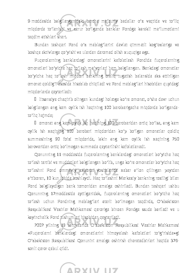 9-moddasida belgilanganidek, barcha majburiy badallar o’z vaqtida va to’liq miqdorda to’lanishi va zarur bo’lganda banklar Fondga kerakli ma’lumotlarni taqdim etishlari shart. Bundan tashqari Fond o’z mablag’larini davlat qimmatli kog’ozlariga va boshqa aktivlarga qo’yishi va ulardan daromad olish xuquqiga ega. Fuqarolarning banklardagi omonatlarini kafolatlash Fondida fuqarolarning omonatlari bo’yicha haq to’lash me’yorlari ham belgilangan. Bankdagi omonatlar bo’yicha haq to’lash miqdori bankning oraliq tugatish balansida aks ettirilgan omonat qoldig’i asosida hisoblab chiqiladi va Fond mablag’lari hisobidan quyidagi miqdorlarda qaytariladi: &#153; litsenziya chaqirib olingan kundagi holatga ko’ra omonat, o’sha davr uchun belgilangan eng kam oylik ish haqining 100 barobarigacha miqdorda bo’lganda- to’liq hajmda; &#153; omonat eng kam oylik ish haqining 100 barobaridan ortiq bo’lsa, eng kam oylik ish xaqining 100 barobari miqdoridan ko’p bo’lgan omonatlar qoldiq summasining 90 foizi miqdorida, lekin eng kam oylik ish xaqining 250 barovaridan ortiq bo’lmagan summada qaytarilishi kafolatlanadi. Qonunning 11-moddasida fuqarolarning banklardagi omonatlari bo’yicha haq to’lash tartibi va muddatlari belgilangan bo’lib, unga ko’ra omonatlar bo’yicha haq to’lashni Fond ommaviy axborot vositalarida xabar e’lon qilingan paytdan e’tiboran, 10 kun ichida boshlaydi. Haq to’lashni Markaziy bankning roziligi bilan Fond belgilaydigan bank tomonidan amalga oshiriladi. Bundan tashqari ushbu Qonunning 12moddasida aytilganidek, fuqarolarning omonatlari bo’yicha haq to’lash uchun Fondning mablag’lari etarli bo’lmagan taqdirda, O’zbekiston Respublikasi Vazirlar Mahkamasi qaroriga binoan Fondga ssuda beriladi va u keyinchalik Fond tushumlari hisobidan qaytariladi. 2002 yilning 19 sentyabrida O’zbekiston Respublikasi Vazirlar Mahkamasi «Fuqarolarni banklardagi omonatlarini himoyalash kafolatlari to’g’risida»gi O’zbekiston Respublikasi Qonunini amalga oshirish choratadbirlari haqida 326- sonli qaror qabul qildi. 