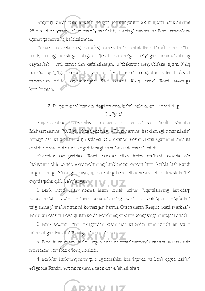 Bugungi kunda respublikada faoliyat ko’rsatayotgan 29 ta tijorat banklarining 28 tasi bilan yozma bitim rasmiylashtirilib, ulardagi omonatlar Fond tomonidan Qonunga muvofiq kafolatlangan. Demak, fuqarolarning bankdagi omonatlarini kafolatlash Fondi bilan bitim tuzib, uning reestriga kirgan tijorat banklariga qo’yilgan omonatlarining qaytarilishi Fond tomonidan kafolatlangan. O’zbekiston Respublikasi tijorat Xalq bankiga qo’yilgan omonatlar esa, u davlat banki bo’lganligi sababli davlat tomonidan to’liq kafolatlangan. Shu sababli Xalq banki Fond reestriga kiritilmagan. 2. Fuqarolarni banklardagi omonatlarini kafolatlash Fondining faoliyati Fuqarolarning banklardagi omonatlarini kafolatlash Fondi Vazirlar Mahkamasining 2000 yil 19 sentyabrdagi «Fuqarolarning banklardagi omonatlarini himoyalash kafolatlari to’g’risida»gi O’zbekiston Respublikasi Qonunini amalga oshirish chora-tadbirlari to’g’risida»gi qarori asosida tashkil etildi. Yuqorida aytilganidek, Fond banklar bilan bitim tuzilishi asosida o’z faoliyatini olib boradi. «Fuqarolarning banklardagi omonatlarini kafolatlash Fondi to’g’risida»gi Nizomga muvofiq, bankning Fond bilan yozma bitim tuzish tartibi quyidagicha qilib belgilangan: 1. Bank Fond bilan yozma bitim tuzish uchun fuqarolarining bankdagi kafolatlanishi lozim bo’lgan omonatlarning soni va qoldiqlari miqdorlari to’g’risidagi ma’lumotlarni ko’rsatgan hamda O’zbekiston Respublikasi Markaziy Banki xulosasini ilova qilgan xolda Fondning kuzatuv kengashiga murojaat qiladi. 2. Bank yozma bitim tuzilgandan keyin uch kalendar kuni ichida bir yo’la to’lanadigan badalini Fondga o’tkazishi shart. 3. Fond bilan yozma bitim tuzgan banklar reestri ommaviy axborot vositalarida muntazam ravishda e’lonq boriladi. 4. Banklar bankning nomiga o’zgartirishlar kiritilganda va bank qayta tashkil etilganda Fondni yozma ravishda xabardor etishlari shart. 