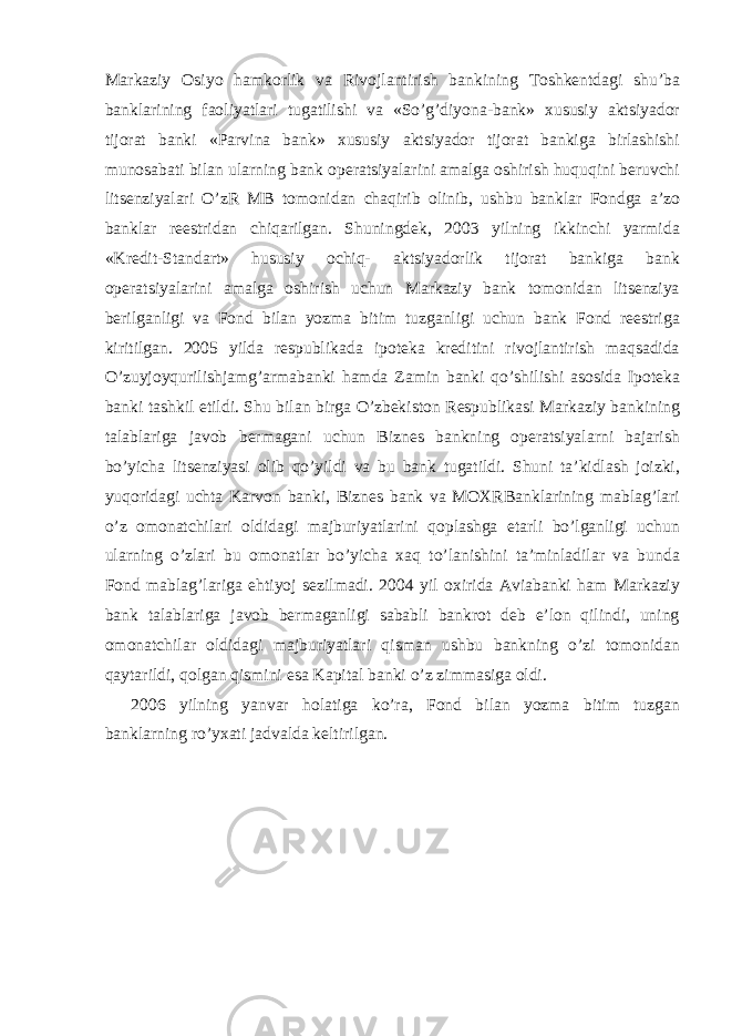 Markaziy Osiyo hamkorlik va Rivojlantirish bankining Toshkentdagi shu’ba banklarining faoliyatlari tugatilishi va «So’g’diyona-bank» xususiy aktsiyador tijorat banki «Parvina bank» xususiy aktsiyador tijorat bankiga birlashishi munosabati bilan ularning bank operatsiyalarini amalga oshirish huquqini beruvchi litsenziyalari O’zR MB tomonidan chaqirib olinib, ushbu banklar Fondga a’zo banklar reestridan chiqarilgan. Shuningdek, 2003 yilning ikkinchi yarmida «Kredit-Standart» hususiy ochiq- aktsiyadorlik tijorat bankiga bank operatsiyalarini amalga oshirish uchun Markaziy bank tomonidan litsenziya berilganligi va Fond bilan yozma bitim tuzganligi uchun bank Fond reestriga kiritilgan. 2005 yilda respublikada ipoteka kreditini rivojlantirish maqsadida O’zuyjoyqurilishjamg’armabanki hamda Zamin banki qo’shilishi asosida Ipoteka banki tashkil etildi. Shu bilan birga O’zbekiston Respublikasi Markaziy bankining talablariga javob bermagani uchun Biznes bankning operatsiyalarni bajarish bo’yicha litsenziyasi olib qo’yildi va bu bank tugatildi. Shuni ta’kidlash joizki, yuqoridagi uchta Karvon banki, Biznes bank va MOXRBanklarining mablag’lari o’z omonatchilari oldidagi majburiyatlarini qoplashga etarli bo’lganligi uchun ularning o’zlari bu omonatlar bo’yicha xaq to’lanishini ta’minladilar va bunda Fond mablag’lariga ehtiyoj sezilmadi. 2004 yil oxirida Aviabanki ham Markaziy bank talablariga javob bermaganligi sababli bankrot deb e’lon qilindi, uning omonatchilar oldidagi majburiyatlari qisman ushbu bankning o’zi tomonidan qaytarildi, qolgan qismini esa Kapital banki o’z zimmasiga oldi. 2006 yilning yanvar holatiga ko’ra, Fond bilan yozma bitim tuzgan banklarning ro’yxati jadvalda keltirilgan. 