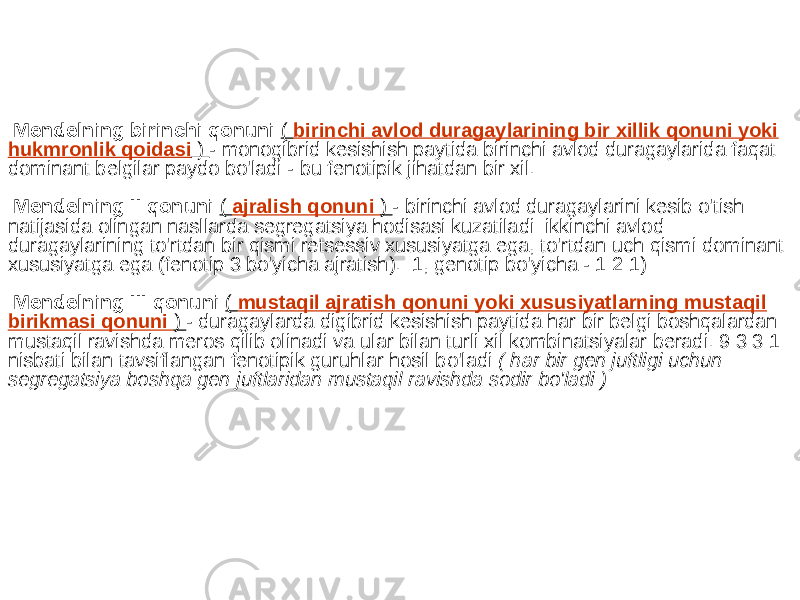  Mendelning birinchi qonuni ( birinchi avlod duragaylarining bir xillik qonuni yoki hukmronlik qoidasi ) - monogibrid kesishish paytida birinchi avlod duragaylarida faqat dominant belgilar paydo bo&#39;ladi - bu fenotipik jihatdan bir xil. Mendelning II qonuni ( ajralish qonuni ) - birinchi avlod duragaylarini kesib o&#39;tish natijasida olingan nasllarda segregatsiya hodisasi kuzatiladi: ikkinchi avlod duragaylarining to&#39;rtdan bir qismi retsessiv xususiyatga ega, to&#39;rtdan uch qismi dominant xususiyatga ega (fenotip 3 bo&#39;yicha ajratish). :1, genotip bo&#39;yicha - 1:2:1) Mendelning III qonuni ( mustaqil ajratish qonuni yoki xususiyatlarning mustaqil birikmasi qonuni ) - duragaylarda digibrid kesishish paytida har bir belgi boshqalardan mustaqil ravishda meros qilib olinadi va ular bilan turli xil kombinatsiyalar beradi. 9:3:3:1 nisbati bilan tavsiflangan fenotipik guruhlar hosil bo&#39;ladi ( har bir gen juftligi uchun segregatsiya boshqa gen juftlaridan mustaqil ravishda sodir bo&#39;ladi ) 