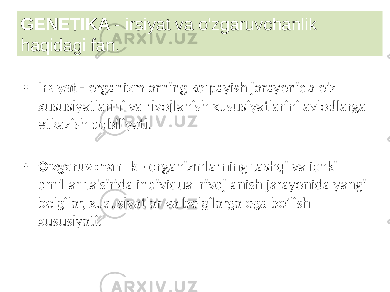 • Irsiyat - organizmlarning ko&#39;payish jarayonida o&#39;z xususiyatlarini va rivojlanish xususiyatlarini avlodlarga etkazish qobiliyati. • O&#39;zgaruvchanlik - organizmlarning tashqi va ichki omillar ta&#39;sirida individual rivojlanish jarayonida yangi belgilar, xususiyatlar va belgilarga ega bo&#39;lish xususiyati.GENETIKA - irsiyat va o&#39;zgaruvchanlik haqidagi fan. 