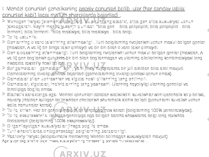  Monogen irsiyat (elementar belgilar). Bu shuni anglatadiki, bitta gen bitta xususiyat uchun javobgardir. Keyin mantiqiy zanjir quriladi: “bitta gen – bitta polipeptid; bitta polipeptid - bitta ferment; bitta ferment - bitta reaktsiya; bitta reaktsiya - bitta belgi.  To&#39;liq ustunlik.  Genlarning o&#39;zaro ta&#39;sirining etishmasligi . Turli belgilarning rivojlanishi uchun mas&#39;ul bo&#39;lgan genlar (masalan, A va B) bir-biriga ta&#39;sir qilmaydi va bir-biri bilan o&#39;zaro ta&#39;sir qilmaydi.  Gen aloqasining etishmasligi. Turli belgilarning rivojlanishi uchun mas&#39;ul bo&#39;lgan genlar (masalan, A va B) gen bog&#39;lanish guruhida bir-biri bilan bog&#39;lanmagan va ularning allellarining kombinatsiyasi teng nisbatda tasodifiy hosil bo&#39;ladi.  Sof gametalar - gametalar &#34;sof&#34;, ya&#39;ni jinsiy hujayralarda bir juft alleldan bitta allel mavjud. Gametalarning tozaligi qoidasi bajariladi (gametalarning tozaligi qoidasi qonun emas).  Gametalar bilan uchrashish va zigota hosil qilishning teng ehtimoli.  Gametalar, zigotalar, individlarning teng yashashi. Ularning hayotiyligi ularning genotipi va fenotipiga bog&#39;liq emas.  Statistik xarakterga ega: Mendel qonunlari tabiatan statistikdir: kuzatishlar soni qanchalik ko&#39;p bo&#39;lsa, nazariy jihatdan kutilgan bo&#39;linishdan chetlanish shunchalik kichik bo&#39;ladi (qonunlarni kuzatish uchun katta namunalar kerak).  To&#39;liq kirish. Har bir genotip ma&#39;lum bir fenotipga mos keladi (belgilarning 100% penetratsiyasi).  To&#39;liq ekspressivlik. Berilgan genotipga ega bo&#39;lgan barcha shaxslarda belgi teng ravishda ifodalanadi (belgilarning 100% ekspressivligi).  O&#39;rganilayotgan xususiyatlar jinsga bog&#39;liq emas.  Turli sharoitlarda ontogenezdagi belgilarning barqarorligi.  Yadroviy irsiyat (sitoplazmatik merosning Mendel bo&#39;lmagan xususiyatlari mavjud) Agar yuqoridagi shartlar bajarilmasa, xususiyatlarning merosxo&#39;rligi yanada murakkablashadi .I. Mendel qonunlari genetikaning asosiy qonunlari bo&#39;lib, ular (har qanday tabiat qonunlari kabi) faqat ma&#39;lum sharoitlarda bajariladi ; 