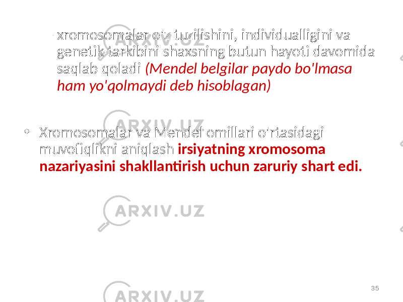 – xromosomalar o&#39;z tuzilishini, individualligini va genetik tarkibini shaxsning butun hayoti davomida saqlab qoladi (Mendel belgilar paydo bo&#39;lmasa ham yo&#39;qolmaydi deb hisoblagan) • Xromosomalar va Mendel omillari o&#39;rtasidagi muvofiqlikni aniqlash irsiyatning xromosoma nazariyasini shakllantirish uchun zaruriy shart edi. 35 