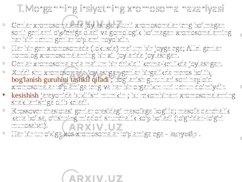 T.Morganning irsiyatning xromosoma nazariyasi • Genlar xromosomalarda joylashgan; turli xromosomalar teng bo&#39;lmagan sonli genlarni o&#39;z ichiga oladi va gomologik bo&#39;lmagan xromosomalarning har biri uchun genlar to&#39;plami noyobdir. • Har bir gen xromosomada (lokusda) ma&#39;lum bir joyga ega; Allel genlar homolog xromosomalarning bir xil joylarida joylashgan. • Genlar xromosomalarda ma&#39;lum bir chiziqli ketma-ketlikda joylashgan. • Xuddi shu xromosomada joylashgan genlar birgalikda meros bo&#39;lib, bog&#39;lanish guruhini tashkil qiladi ; bog&#39;lanish guruhlari soni haploid xromosomalar to&#39;plamiga teng va har bir organizm turi uchun doimiydir. • kesishish jarayonida buzilishi mumkin ; bu rekombinant xromosomalarning shakllanishiga olib keladi. • Krossover chastotasi genlar orasidagi masofaga bog&#39;liq; masofa qanchalik katta bo&#39;lsa, o&#39;tishning miqdori shunchalik ko&#39;p bo&#39;ladi (to&#39;g&#39;ridan-to&#39;g&#39;ri munosabat). • Har bir tur o&#39;ziga xos xromosomalar to&#39;plamiga ega - karyotip . 