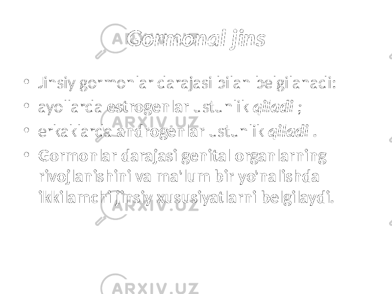 Gormonal jins • Jinsiy gormonlar darajasi bilan belgilanadi: • ayollarda estrogenlar ustunlik qiladi ; • erkaklarda androgenlar ustunlik qiladi . • Gormonlar darajasi genital organlarning rivojlanishini va ma&#39;lum bir yo&#39;nalishda ikkilamchi jinsiy xususiyatlarni belgilaydi. 