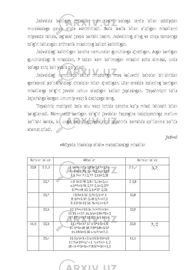 Jadvalda berilgan misollar namunasini bolaga tartib bilan oddiydan murakkabga qarab o`qib eshittiriladi. Bola tezlik bilan o`qilgan misollarni miyasida ishlab, og`zaki javob berishi lozim. Jadvalning o`ng va chap tomoniga to`g`ri ishlangan arifmetik misolning ballari keltirilgan. Jadvaldagi keltirilgan barcha namunalar guruhlarga ajratilgan. Agar berilgan guruhlardagi 3 misoldan, 2 tadan kam bo`lmagan misolni echa olmasa, unda bolaga aniq bali yozib qo`yiladi. Jadvaldagi namunada ballar miqdoriga mos keluvchi baholar bir-biridan gorizontal yo`nalishdagi chiziqlar bilan ajratilgan. Ular orasida bolaning berilgan misollarga to`g`ri javobi uchun oladigan ballari joylashgan. Topshiriqni to`la bajarishga ketgan umumiy vaqt 5 daqiqaga teng. Topshiriq mohiyati bola shu vaqt ichida qancha ko`p misol ishlashi bilan belgilanadi. Namunada berilgan to`g`ri javoblar faqatgina tadqiqotchiga ma&#39;lum bo`lishi kerak, bu unga bolaning javoblarini tekshirib borishda qo`llanma bo`lib xizmat qiladi. jadval «Miyada hisoblay olish» metodikasiga misollar Baholar ballda Misollar Baholar ballda 0 0 ,8 0 0 ,1 1.5+2=7 25.0,83+0,12=0,95 2.4+5=9 26.0,47+0,35=0,82 3.6-2=4 27.0,22-0,13=0,09 0 0 ,7 3,2 0 0 ,2 4.9-6=3 28.0,87-0,43=0,44 5.3*2=6 29.0,22 0,1=0,022 6.2*4=8 30.0,15*02-0,03 0 0 ,8 0 0 ,2 7.9/3=3 31.0,21:0,1=2.1 8.6/2=3 32.0,48:0,24=2,0 9.10+6=16 33. %+1/4=1/2 0 0 ,8 0 0 ,3 10.12+4=16 34.&#39;/4+2/4=3/4 11.16-4=12 35.3/5+1/8=29/40 12.19-7=12 36.9/6-5/16=1/4 0 0 ,9 1 1 ,6 0 0 , 3 13.4*3=12 37.1/3*1/3=1/9 14.6*3=18 38.2/8*3/8=3/32 15.18/3=6 39.4/5:2/5=2,0 0 0 ,9 2, 0 00,4 16.15/5=3 40.5/16:3/16=5/3 17.25+32=57 41. &#39;/ 2 +2/4= 1,0 18.41+23=6442.8/32+3/4=1,0 11,1 