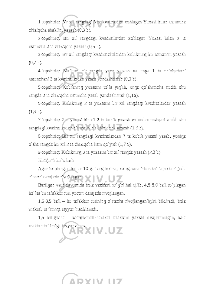 1-topshiriq: Bir xil rangdagi 3 ta kvadratdan xohlagan Yuzasi bilan ustuncha chiziqcha shaklini yasash (0,3 b). 2-topshiriq: Bir xil rangdagi kvadratlardan xohlagan Yuzasi bilan 2 ta ustuncha 2 ta chiziqcha yasash (0,5 b). 3-topshiriq: Bir xil rangdagi kvadratchalardan kubikning bir tomonini yasash (0,7 b). 4-topshiriq: Ma’lum bir rangda yuza yasash va unga 1 ta chiziqchani ustunchani 3 ta kvadratlardan yasab yondashtirish (0,9 b). 5-topshiriq: Kubikning yuzasini to`la yig`ib, unga qo`shimcha xuddi shu rangda 2 ta chiziqcha ustuncha yasab yondashtirish (1,16). 6-topshiriq: Kubikning 2 ta yuzasini bir xil rangdagi kvadratlardan yasash (1,3 b). 7-topshiriq: 2 ta yuzasi bir xil 2 ta kubik yasash va undan tashqari xuddi shu rangdagi kvadratlardan bir ustun bir chiziqcha yasash (1,5 b). 8-topshiriq: Bir xil rangdagi kvadratlardan 2 ta kubik yuzasi yasab, yoniga o`sha rangda bir xil 2 ta chiziqcha ham qo`yish (1,7 6). 9-topshiriq: Kubikning 3 ta yuzasini bir xil rangda yasash (2,0 b). Natijani baholash Agar to`plangan ballar 10 ga teng bo`lsa, ko`rgazmali-harakat tafakkuri juda Yuqori darajada rivojlangan. Berilgan vaqt davomida bola vazifani to`g`ri hal qilib, 4,8-8,0 ball to`plagan bo`lsa bu tafakkur turi yuqori darajada rivojlangan. 1,5-3,5 ball – bu tafakkur turining o`rtacha rivojlanganligini bildiradi, bola maktab ta’limiga tayyor hisoblanadi. 1,5 ballgacha – ko`rgazmali-harakat tafakkuri yaxshi rivojlanmagan, bola maktab ta’limiga tayyor emas. 