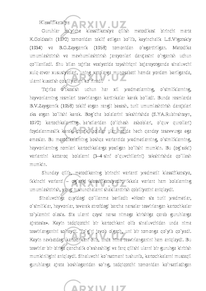 Klassifikatsiya Guruhlar bo`yicha klassifikatsiya qilish metodikasi birinchi marta K.Goldstein (1920) tomonidan taklif etilgan bo`lib, keyinchalik L.S.Vigotskiy (1934) va B.G.Zeygarnik (1958) tomonidan o`zgartirilgan. Metodika umumlashtirish va mavhumlashtirish jarayonlari darajasini o`rganish uchun qo`llaniladi. Shu bilan tajriba vaziyatida topshiriqni bajarayotganda sinaluvchi xulq-atvor xususiyatlari, uning xatolarga munosabati hamda yordam berilganda, ularni kuzatish qobiliyatlari ko`rinadi. Tajriba o`tkazish uchun har xil predmetlarning, o`simliklarning, hayvonlarning rasmlari tasvirlangan kartinkalar kerak bo`ladi. Bunda rasmlarda B.V.Zeygarnik (1958) taklif etgan rangli bezash, turli umumlashtirish darajalari aks etgan bo`lishi kerak. Bog`cha bolalarini tekshirishda (S.YA.Rubinshteyn, 1970) kartochkalarning ba’zilaridan (o`lchash asboblari, o`quv qurollari) foydalanmaslik kerak, chunki bolalar ular haqida hech qanday tasavvurga ega emaslar. Bu metodikalarning boshqa variantida predmetlarning, o`simliklarning, hayvonlarning nomlari kartochkalarga yozilgan bo`lishi mumkin. Bu (og`zaki) variantini kattaroq bolalarni (3–4-sinf o`quvchilarini) tekshirishda qo`llash mumkin. Shunday qilib, metodikaning birinchi varianti predmetli klassifikatsiya, ikkinchi varianti – og`zaki klassifikatsiyadir, ikkala variant ham bolalarning umumlashtirish, yangi tushunchalarni shakllantirish qobiliyatini aniqlaydi. Sinaluvchiga quyidagi qo`llanma beriladi: «Hozir siz turli predmetlar, o`simliklar, hayvonlar, tevarak atrofdagi barcha narsalar tasvirlangan kartochkalar to`plamini olasiz. Siz ularni qaysi narsa nimaga kirishiga qarab guruhlarga ajratasiz». Keyin tadqiqotchi bir kartochkani olib sinaluvchidan unda nima tasvirlanganini so`raydi. To`g`ri javob olgach, uni bir tomonga qo`yib qo`yadi. Keyin navbatdagi kartochkani olib, unda nima tasvirlanganini ham aniqlaydi. Bu tasvirlar bir-biriga qanchalik o`xshashligi va farq qilishi ularni bir guruhga kiritish mumkinligini aniqlaydi. Sinaluvchi ko`rsatmani tushunib, kartochkalarni mustaqil guruhlarga ajrata boshlaganidan so`ng, tadqiqotchi tomonidan ko`rsatiladigan 