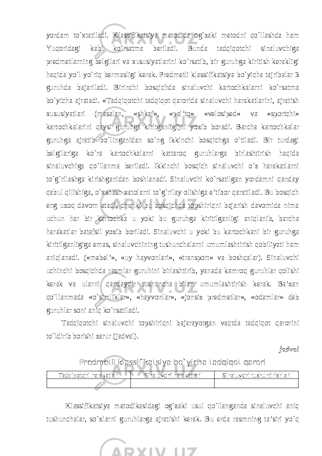 yordam to`xtatiladi. Klassifikatsiya metodida og`zaki metodni qo`llashda ham Yuqoridagi kabi ko`rsatma beriladi. Bunda tadqiqotchi sinaluvchiga predmetlarning belgilari va xususiyatlarini ko`rsatib, bir guruhga kiritish kerakligi haqida yo`l-yo`riq bermasligi kerak. Predmetli klassifikatsiya bo`yicha tajribalar 3 guruhda bajariladi. Birinchi bosqichda sinaluvchi kartochkalarni ko`rsatma bo`yicha ajratadi. «Tadqiqotchi tadqiqot qarorida sinaluvchi harakatlarini, ajratish xususiyatlari (masalan, «shkaf», «pal’to» «velosiped» va «sportchi» kartochkalarini qaysi guruhga kiritganligi)ni yozib boradi. Barcha kartochkalar guruhga ajratib bo`linganidan so`ng ikkinchi bosqichga o`tiladi. Bir turdagi belgilariga ko`ra kartochkalarni kattaroq guruhlarga birlashtirish haqida sinaluvchiga qo`llanma beriladi. Ikkinchi bosqich sinaluvchi o`z harakatlarni to`g`rilashga kirishganidan boshlanadi. Sinaluvchi ko`rsatilgan yordamni qanday qabul qilishiga, o`xshash xatolarni to`g`rilay olishiga e’tibor qaratiladi. Bu bosqich eng uzoq davom etadi, chunki bu bosqichda topshiriqni bajarish davomida nima uchun har bir kartochka u yoki bu guruhga kiritilganligi aniqlanib, barcha harakatlar batafsil yozib boriladi. Sinaluvchi u yoki bu kartochkani bir guruhga kiritilganligiga emas, sinaluvchining tushunchalarni umumlashtirish qobiliyati ham aniqlanadi. («mebel’», «uy hayvonlari», «transport» va boshqalar). Sinaluvchi uchinchi bosqichda rasmlar guruhini birlashtirib, yanada kamroq guruhlar qolishi kerak va ularni qandaydir tushuncha bilan umumlashtirish kerak. Ba’zan qo`llanmada «o`simliklar», «hayvonlar», «jonsiz predmetlar», «odamlar» deb guruhlar soni aniq ko`rsatiladi. Tadqiqotchi sinaluvchi topshiriqni bajarayotgan vaqtda tadqiqot qarorini to`ldirib borishi zarur (jadval). j adval Predmetli klassifikatsiya bo`yicha tadqiqot qarori Tadqiqotchi harakatlari Sinaluvchi harakatlari Sinaluvchi tushuntirishlari Klassifikatsiya metodikasidagi og`zaki usul qo`llanganda sinaluvchi aniq tushunchalar, so`zlarni guruhlarga ajratishi kerak. Bu erda rasmning ta’siri yo`q 