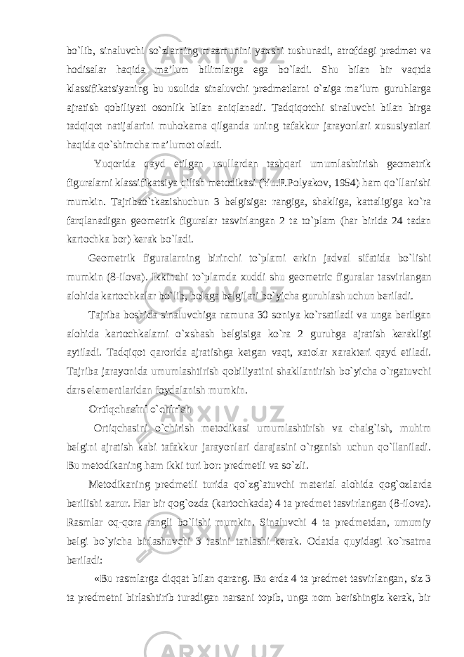 bo`lib, sinaluvchi so`zlarning mazmunini yaxshi tushunadi, atrofdagi predmet va hodisalar haqida ma’lum bilimlarga ega bo`ladi. Shu bilan bir vaqtda klassifikatsiyaning bu usulida sinaluvchi predmetlarni o`ziga ma’lum guruhlarga ajratish qobiliyati osonlik bilan aniqlanadi. Tadqiqotchi sinaluvchi bilan birga tadqiqot natijalarini muhokama qilganda uning tafakkur jarayonlari xususiyatlari haqida qo`shimcha ma’lumot oladi. Yuqorida qayd etilgan usullardan tashqari umumlashtirish geometrik figuralarni klassifikatsiya qilish metodikasi (Yu.F.Polyakov, 1954) ham qo`llanishi mumkin. Tajribao`tkazishuchun 3 belgisiga: rangiga, shakliga, kattaligiga ko`ra farqlanadigan geometrik figuralar tasvirlangan 2 ta to`plam (har birida 24 tadan kartochka bor) kerak bo`ladi. Geometrik figuralarning birinchi to`plami erkin jadval sifatida bo`lishi mumkin (8-ilova). Ikkinchi to`plamda xuddi shu geometric figuralar tasvirlangan alohida kartochkalar bo`lib, bolaga belgilari bo`yicha guruhlash uchun beriladi. Tajriba boshida sinaluvchiga namuna 30 soniya ko`rsatiladi va unga berilgan alohida kartochkalarni o`xshash belgisiga ko`ra 2 guruhga ajratish kerakligi aytiladi. Tadqiqot qarorida ajratishga ketgan vaqt, xatolar xarakteri qayd etiladi. Tajriba jarayonida umumlashtirish qobiliyatini shakllantirish bo`yicha o`rgatuvchi dars elementlaridan foydalanish mumkin. Ortiqchasini o`chirish Ortiqchasini o`chirish metodikasi umumlashtirish va chalg`ish, muhim belgini ajratish kabi tafakkur jarayonlari darajasini o`rganish uchun qo`llaniladi. Bu metodikaning ham ikki turi bor: predmetli va so`zli. Metodikaning predmetli turida qo`z g` atuvchi material alohida qo g` ozlarda berilishi zarur. Har bir qo g` ozda (kartochkada) 4 ta predmet tasvirlangan (8 - ilova). Rasmlar oq-qora rangli bo`lishi mumkin. Sinaluvchi 4 ta predmetdan, umumiy belgi bo`yicha birlashuvchi 3 tasini tanlashi kerak. Odatda quyidagi ko`rsatma beriladi: «Bu rasmlarga diqqat bilan qarang. Bu erda 4 ta predmet tasvirlangan , siz 3 ta predmetni birlashtirib turadigan narsani topib, unga nom berishingiz kerak, bir 