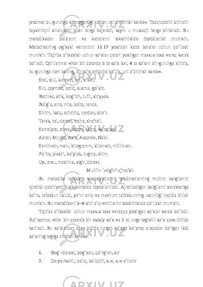 predmet bu guruhga kirmaganligi uchun uni o`chirish kerak». Tadqiqotchi birinchi topshiriqni sinaluvchi bilan birga bajaradi, keyin u mustaqil ishga kirishadi. Bu metodikadan bolalarni va kattalarni tekshirishda foydalanish mumkin. Metodikaning o g` zaki variantini 11-12 yoshdan katta bolalar uchun qo`llash mumkin. Tajriba o`tkazish uchun so`zlar qatori yozilgan maxsus toza var aq kerak bo`ladi. Q o`llanma: «Har bir qatorda 5 ta so`z bor, 4 ta so`zni bir guruhga kiritib, bu guruhga nom bering, bir so`z ortiqcha bo`lib, uni o`chirish kerak». Stol, stul, k a rovat, pol, shkaf. Sut, qaymoq, qatiq, suzma, go`sht. Botinka, etik, bo g` ich, tufli, shippak . Bol g` a, arra, mix, bolta, randa. Shirin, issiq, achchiq, nordon, sho`r. Terak, tol, daraxt, archa, shaftoli. Samolyot, arava, odam, kema, velosiped Abror, Muro d , Aziz, Asqarov, Nabi. Santimetr, metr, kilogramm, kilometr, millimetr. Pal’to, plash’, ko`ylak, tugma, shim. Uy, orzu, mashina, sigir, daraxt. M uhim belgini ajratish Bu metodika tafakkur xususiyatlarini, predmetlarning muhim belgilarini ajratish qobiliyatini tekshirishda foydalaniladi. Ajratiladigan belgilarni xarakteriga ko`ra, tafakkur uslubi, ya’ni aniq va mavhum tafakkurning ustunligi haqida bilish mumkin. Bu metodikani 3 – 4 - sinf o`quvchilarini tekshirishda qo`llash mumkin. Tajriba o`tkazish uchun maxsus toza var aqq a yozilgan so`zlar kerak bo`ladi. Ko`rsatma: «Har bir qatorda bir asosiy so`z va 5 ta unga tegishli so`z qavs ichida beriladi. Bu so`zlardan qavs oldida turgan so`zga ko`proq aloqador bo`lgan ikki so`zni ng tagiga chizish kerak». 1. Bo g` /daraxt, bo g` bon, qo`r g` on, er/ 2. Daryo /sohil, baliq, baliqchi, suv, suv o`tlari/ 